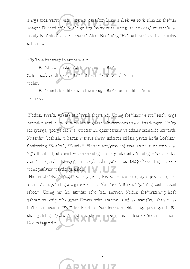 o’ziga juda yaqin tutdi. “Barno” taxallusi bilan o’zbek va tojik tillarida she’rlar yozgan Dilshod otin Nodiraga bag’ishlovlarida uning bu boradagi murabbiy va homiyligini alohida ta’kidlagandi. Shoir Nodirning “Haft gulshan” asarida shunday satrlar bor: Yig’ibon har tarafdin necha xotun, Barisi fazl – u donnish ichra otun Bari Zebunisodek erdi shoir, Bari Maryam kabi zuhd ichra mohir. Barining fahmi bir-birdin fuzunroq, Barining ilmi bir- birdin uzunroq. Nodira, avvalo, yuksak salohiyatli shoira edi. Uning she’rlarini e’tirof etish, unga naziralar yozish, muxammaslar bog’lash o’z zamonasidayoq boshlangan. Uning faoliyatiga, ijodiga oid ma’lumotlar bir qator tarixiy va adabiy asarlarda uchraydi. Xxasrdan boshlab, u haqda maxsus ilmiy tadqiqot ishlari paydo bo’la boshladi. Shoiraning “Nodira”, “Komila”, “Maknuna”(yashirin) taxalluslari bilan o’zbek va tojik tillarida ijod etgani va asarlarining umumiy miqdori o’n ming misra atrofida ekani aniqlandi. Nihoyat, u haqda adabiyotshunos M.Qodirovaning maxsus monografiyasi maydonga keldi. Nodira she’riyati qizg’in va hayajonli, boy va mazmundor, ayni paytda fojialar bilan to’la hayotining o’ziga xos sharhlaridan iborat. Bu she’riyatning bosh mavzui ishqdir. Uning har bir satridan ishq hidi anqiydi. Nodira she’riyatining bosh qahramoni ko’pincha Amir Umarxondir. Barcha ta’rif va tavsiflar, ishtiyoq va intilishlar ungadir. “Ey!” deb boshlanadigan barcha xitoblar unga qaratilgandir. Bu she’riyatning ijodkori goh baxtidan masrur, goh baxtsizligidan mahzun Nodirabegimdir. 9 