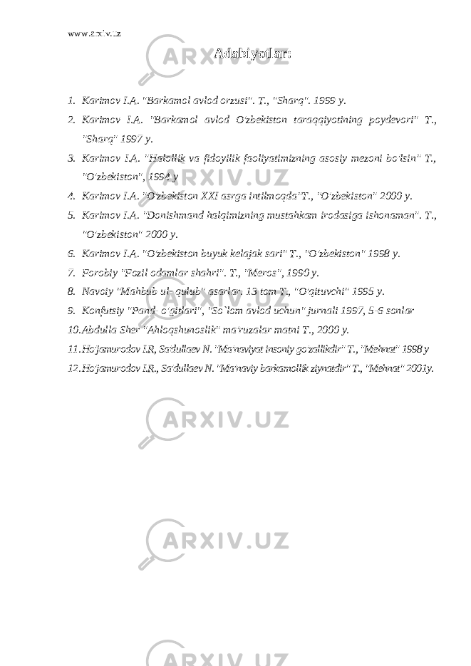 www.arxiv.uz Adabiyotlar: 1. Karimov I.A. &#34;Barkamol avlod orzusi&#34;. T., &#34;Sharq&#34;. 1999 y. 2. Karimov I.A. &#34;Barkamol avlod O&#39;zbekiston taraqqiyotining poydevori&#34; T., &#34;Sharq&#34; 1997 y. 3. Karimov I.A. &#34;Halollik va fidoyilik faoliyatimizning asosiy mezoni bo&#39;lsin&#34; T., &#34;O&#39;zbekiston&#34;, 1994 y 4. Karimov I.A. &#34;O&#39;zbekiston XXI asrga intilmoqda&#34;T., &#34;O&#39;zbekiston&#34; 2000 y. 5. Karimov I.A. &#34;Donishmand halqimizning mustahkam irodasiga ishonaman&#34;. T., &#34;O&#39;zbekiston&#34; 2000 y. 6. Karimov I.A. &#34;O&#39;zbekiston buyuk kelajak sari&#34; T., &#34;O&#39;zbekiston&#34; 1998 y. 7. Forobiy &#34;Fozil odamlar shahri&#34;. T., &#34;Meros&#34;, 1990 y. 8. Navoiy &#34;Mahbub ul- qulub&#34; asarlar. 13 tom T., &#34;O&#39;qituvchi&#34; 1995 y. 9. Konfutsiy &#34;Pand- o&#39;gitlari&#34;, &#34;So`lom avlod uchun&#34; jurnali 1997, 5-6 sonlar 10. Abdulla Sher &#34;Ahloqshunoslik&#34; ma&#39;ruzalar matni T., 2000 y. 11. Ho&#39;jamurodov I.R, Sa&#39;dullaev N. &#34;Ma&#39;naviyat insoniy go&#39;zallikdir&#34; T., &#34;Mehnat&#34; 1998 y 12. Ho&#39;jamurodov I.R., Sa&#39;dullaev N. &#34;Ma&#39;naviy barkamollik ziynatdir&#34; T., &#34;Mehnat&#34; 2001y. 