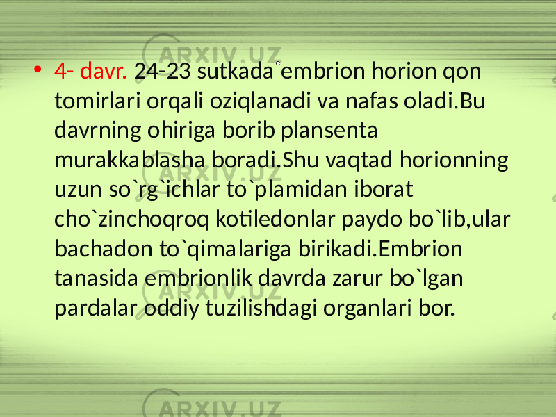 . • 4- davr. 24-23 sutkada embrion horion qon tomirlari orqali oziqlanadi va nafas oladi.Bu davrning ohiriga borib plansenta murakkablasha boradi.Shu vaqtad horionning uzun so`rg`ichlar to`plamidan iborat cho`zinchoqroq kotiledonlar paydo bo`lib,ular bachadon to`qimalariga birikadi.Embrion tanasida embrionlik davrda zarur bo`lgan pardalar oddiy tuzilishdagi organlari bor. 