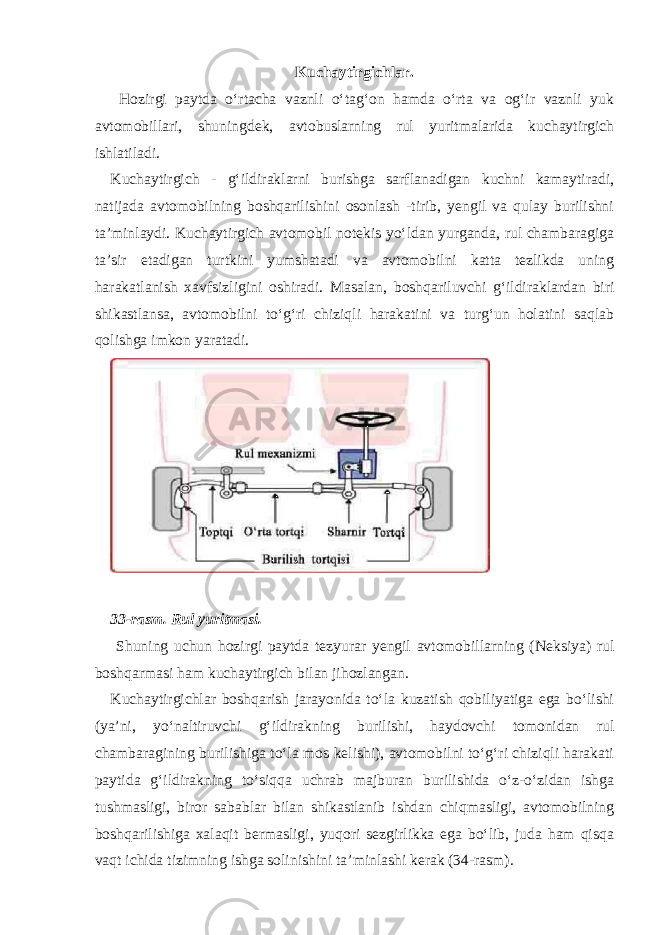 Kuchaytirgichlar . Hozirgi paytda o‘rtacha vaznli o‘tag‘on hamda o‘rta va og‘ir vaznli yuk avtomobillari, shuningdek, avtobuslarning rul yuritmalarida kuchaytirgich ishlatiladi. Kuchaytirgich - g‘ildiraklarni burishga sarflanadigan kuchni kamaytiradi, natijada avtomobilning boshqarilishini osonlash -tirib, yengil va qulay burilishni ta’minlaydi. Kuchaytirgich avtomobil notekis yo‘ldan yurganda, rul chambaragiga ta’sir etadigan turtkini yumshatadi va avtomobilni katta tezlikda uning harakatlanish xavfsizligini oshiradi. Masalan, boshqariluvchi g‘ildiraklardan biri shikastlansa, avtomobilni to‘g‘ri chiziqli harakatini va turg‘un holatini saqlab qolishga imkon yaratadi. 33-rasm. Rul yuritmasi. Shuning uchun hozirgi paytda tezyurar yengil avtomobillarning (Neksiya) rul boshqarmasi ham kuchaytirgich bilan jihozlangan. Kuchaytirgichlar boshqarish jarayonida to‘la kuzatish qobiliyatiga ega bo‘lishi (ya’ni, yo‘naltiruvchi g‘ildirakning burilishi, haydovchi tomonidan rul chambaragining burilishiga to‘la mos kelishi), avtomobilni to‘g‘ri chiziqli harakati paytida g‘ildirakning to‘siqqa uchrab majburan burilishida o‘z-o‘zidan ishga tushmasligi, biror sabablar bilan shikastlanib ishdan chiqmasligi, avtomobilning boshqarilishiga xalaqit bermasligi, yuqori sezgirlikka ega bo‘lib, juda ham qisqa vaqt ichida tizimning ishga solinishini ta’minlashi kerak (34-rasm). 