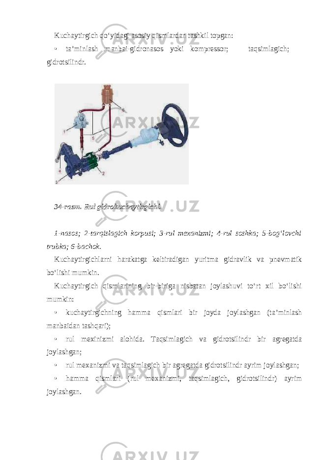 Kuchaytirgich qo‘yidagi asosiy qismlardan tashkil topgan: • ta’minlash manbai-gidronasos yoki kompressor;  taqsimlagich;  gidrotsilindr. 34-rasm. Rul gidrokuchaytirgichi. 1-nasos; 2-tarqislagich korpusi; 3-rul mexanizmi; 4-rul soshka; 5-bog‘lovchi trubka; 6-bachok. Kuchaytirgichlarni harakatga keltiradigan yuritma gidravlik va pnevmatik bo‘lishi mumkin. Kuchaytirgich qismlarining bir-biriga nisbatan joylashuvi to‘rt xil bo‘lishi mumkin: • kuchaytirgichning hamma qismlari bir joyda joylashgan (ta’minlash manbaidan tashqari); • rul mexinizmi alohida. Taqsimlagich va gidrotsilindr bir agregatda joylashgan; • rul mexanizmi va taqsimlagich bir agregatda gidrotsilindr ayrim joylashgan; • hamma qismlari (rul mexanizmi, taqsimlagich, gidrotsilindr) ayrim joylashgan. 