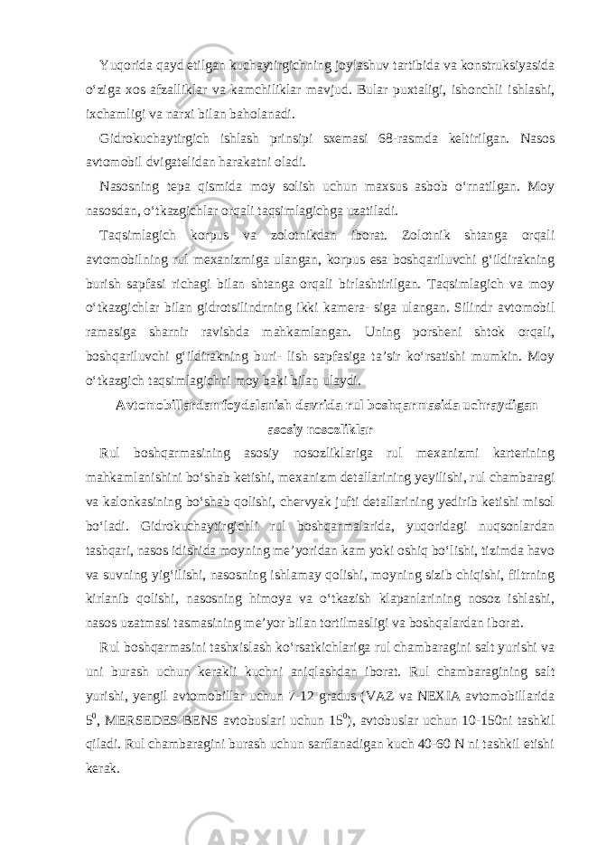 Yuqorida qayd etilgan kuchaytirgichning joylashuv tartibida va konstruksiyasida o‘ziga xos afzalliklar va kamchiliklar mavjud. Bular puxtaligi, ishonchli ishlashi, ixchamligi va narxi bilan baholanadi. Gidrokuchaytirgich ishlash prinsipi sxemasi 68-rasmda keltirilgan. Nasos avtomobil dvigatelidan harakatni oladi. Nasosning tepa qismida moy solish uchun maxsus asbob o‘rnatilgan. Moy nasosdan, o‘tkazgichlar orqali taqsimlagichga uzatiladi. Taqsimlagich korpus va zolotnikdan iborat. Zolotnik shtanga orqali avtomobilning rul mexanizmiga ulangan, korpus esa boshqariluvchi g‘ildirakning burish sapfasi richagi bilan shtanga orqali birlashtirilgan. Taqsimlagich va moy o‘tkazgichlar bilan gidrotsilindrning ikki kamera- siga ulangan. Silindr avtomobil ramasiga sharnir ravishda mahkamlangan. Uning porsheni shtok orqali, boshqariluvchi g‘ildirakning buri- lish sapfasiga ta’sir ko‘rsatishi mumkin. Moy o‘tkazgich taqsimlagichni moy baki bilan ulaydi. Avtomobillardan foydalanish davrida rul boshqarmasida uchraydigan asosiy nosozliklar Rul boshqarmasining asosiy nosozliklariga rul mexanizmi karterining mahkamlanishini bo‘shab ketishi, mexanizm detallarining yeyilishi, rul chambaragi va kalonkasining bo‘shab qolishi, chervyak jufti detallarining yedirib ketishi misol bo‘ladi. Gidrokuchaytirgichli rul boshqarmalarida, yuqoridagi nuqsonlardan tashqari, nasos idishida moyning me’yoridan kam yoki oshiq bo‘lishi, tizimda havo va suvning yig‘ilishi, nasosning ishlamay qolishi, moyning sizib chiqishi, filtrning kirlanib qolishi, nasosning himoya va o‘tkazish klapanlarining nosoz ishlashi, nasos uzatmasi tasmasining me’yor bilan tortilmasligi va boshqalardan iborat. Rul boshqarmasini tashxislash ko‘rsatkichlariga rul chambaragini salt yurishi va uni burash uchun kerakli kuchni aniqlashdan iborat. Rul chambaragining salt yurishi, yengil avtomobillar uchun 7-12 gradus (VAZ va NEXIA avtomobillarida 5 0 , MERSEDES BENS avtobuslari uchun 15 0 ), avtobuslar uchun 10-150ni tashkil qiladi. Rul chambaragini burash uchun sarflanadigan kuch 40-60 N ni tashkil etishi kerak. 