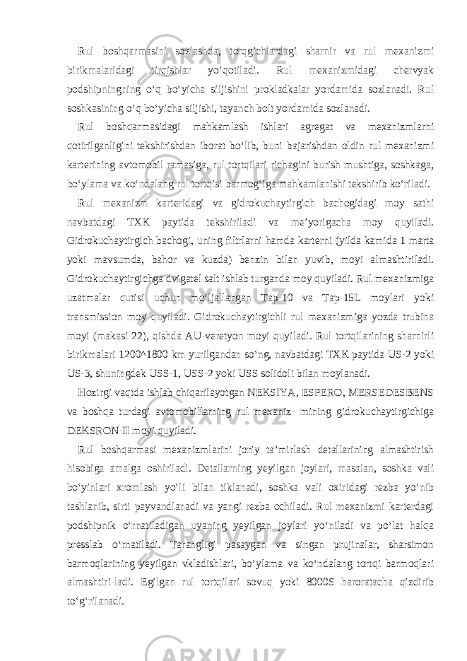 Rul boshqarmasini sozlashda, torqgichlardagi sharnir va rul mexanizmi birikmalaridagi tirqishlar yo‘qotiladi. Rul mexanizmidagi chervyak podshipningning o‘q bo‘yicha siljishini prokladkalar yordamida sozlanadi. Rul soshkasining o‘q bo‘yicha siljishi, tayanch bolt yordamida sozlanadi. Rul boshqarmasidagi mahkamlash ishlari agregat va mexanizmlarni qotirilganligini tekshirishdan iborat bo‘lib, buni bajarishdan oldin rul mexanizmi karterining avtomobil ramasiga, rul tortqilari richagini burish mushtiga, soshkaga, bo‘ylama va ko‘ndalang rul tortqisi barmog‘iga mahkamlanishi tekshirib ko‘riladi. Rul mexanizm karteridagi va gidrokuchaytirgich bachogidagi moy sathi navbatdagi TXK paytida tekshiriladi va me’yorigacha moy quyiladi. Gidrokuchaytirgich bachogi, uning filtrlarni hamda karterni (yilda kamida 1 marta yoki mavsumda, bahor va kuzda) benzin bilan yuvib, moyi almashtiriladi. Gidrokuchaytirgichga dvigatel salt ishlab turganda moy quyiladi. Rul mexanizmiga uzatmalar qutisi uchun mo‘ljallangan Tap-10 va Tap-15L moylari yoki transmission moy quyiladi. Gidrokuchaytirgichli rul mexanizmiga yozda trubina moyi (makasi 22), qishda AU-veretyon moyi quyiladi. Rul tortqilarining sharnirli birikmalari 1200^1800 km yurilgandan so‘ng, navbatdagi TXK paytida US-2 yoki US-3, shuningdek USS-1, USS-2 yoki USS solidoli bilan moylanadi. Hozirgi vaqtda ishlab chiqarilayotgan NEKSIYA, ESPERO, MERSEDESBENS va boshqa turdagi avtomobillarning rul mexaniz- mining gidrokuchaytirgichiga DEKSRON-II moyi quyiladi. Rul boshqarmasi mexanizmlarini joriy ta’mirlash detallarining almashtirish hisobiga amalga oshiriladi. Detallarning yeyilgan joylari, masalan, soshka vali bo‘yinlari xromlash yo‘li bilan tiklanadi, soshka vali oxiridagi rezba yo‘nib tashlanib, sirti payvandlanadi va yangi rezba ochiladi. Rul mexanizmi karterdagi podshipnik o‘rnatiladigan uyaning yeyilgan joylari yo‘niladi va po‘lat halqa presslab o‘rnatiladi. Tarangligi pasaygan va singan prujinalar, sharsimon barmoqlarining yeyilgan vkladishlari, bo‘ylama va ko‘ndalang tortqi barmoqlari almashtiri-ladi. Egilgan rul tortqilari sovuq yoki 8000S haroratacha qizdirib to‘g‘rilanadi. 