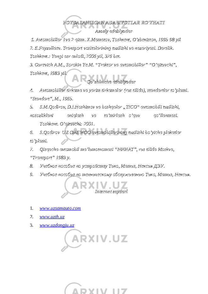 FOYDALANILGAN ADABIYOTLAR RO’YHATI Asosiy adabiyotlar 1. Аvtоmоbillаr 1va 2-qism. Х.Mаmаtоv, Tоshкеnt, O’zbекistоn, 1995-98 yil 2. E.Fayzullaev. Transport vositalarining tuzilishi va nazariyasi. Darslik. Toshkent.: Yangi asr avlodi, 2006 yil, 376 bet. 3. Gurevich A.M., Sorokin Ye.M. “Traktor va avtomobillar” “O’qituvchi”, Toshkent, 1983 yil. Qo`shimcha adabiyotlar 4. Avtomobillar tirkama va yarim tirkamalar (rus tilida), standartlar to’plami. “Standart”, M., 1965. 5. S.M.Qodirov, D.I.Hoshimov va boshqalar „TICO“ avtomobili tuzilishi, nosozliklani aniqlash va ta’mirlash o’quv qo’llanmasi. Toshkent. O’qituvchi: 2001. 6. S.Qodirov UZ-DAEWOO avtomobillarining tuzilishi bo’yicha plakatlar to’plami. 7. Qisqacha avtomobil ma’lumotnomasi “ НИИАТ ”, rus tilida Moskva, “ Т ransport” 1983 y. 8. Учебное пособие по устройству Тико, Матиз, Нексия ДЭУ. 9. Учебное пособие по техническому обслуживанию Тико, Матиз, Нексия. Internet saytlari 1. www.uzsamauto.com 2. www.uzth.uz 3. www.uzdongju.uz 