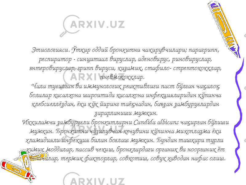 Этиологияси. Ўткир оддий бронхитни чакирувчилари; парагрипп, респиратор - синцитиал вируслар, аденовирус, риновируслар, энтеровируслар, грипп вируси, кизамик, стафило- стрептококклар, пневмококклар. Чала туғилган ва иммунологик реактивлиги паст бўлган чақалоқ болалар касалхона шароитида касалхона инфекцияларидан к ўпинча клебсиеллёздан, ёки кўк йиринг таёқчадан, баъзан замбуруғлардан зарарланиши мумкин. Иккиламчи замбуруғли бронхитларни Candida albicans чақирган бўлиши мумкин. Бронхитни чўзилувчан кечувини кўпинча микоплазма ёки хламидияли инфекция билан боғлаш мумкин. Бундан ташкари турли химик моддалар, пассив чекиш, бронхлардаги органик ва ноорганик ёт таначалар, термик факторлар, совкотиш, совук хаводан нафас олиш. 