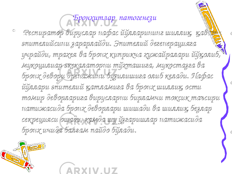 Бронхитлар патогенези • Респиратор вируслар нафас йўлларининг шиллиқ қавати эпителийсини зарарлайди. Эпителий дегенерацияга учрайди, трахея ва бронх киприкча хужайралари йўқолиб, мукоцилиар экскалаторни тўхташига, мукостазга ва бронх девори дренажини бузилишига олиб келади. Нафас йўллари эпителий қатламига ва бронх шиллиқ ости томир деворларига вирусларни бирламчи токсик таъсири натижасида бронх деворлари шишади ва шиллиқ безлар секрецияси ошади, хамда шу ўзгаришлар натижасида бронх ичида балғам пайдо бўлади. 