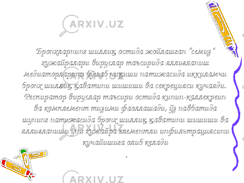 Бронхларнинг шиллиқ остида жойлашган “семиз” хужайралари вируслар таъсирида яллиғланиш медиаторларини бўшаб чиқиши натижасида иккиламчи бронх шиллиқ қаватини шишиши ва секрецияси кучаяди. Респиратор вируслар таъсири остида кинин-каллекреин ва комплемент тизими фаоллашади, ўз навбатида шунинг натижасида бронх шиллиқ қаватини шишиши ва яллиғланиши уни хужайра элементли инфильтрациясини кучайишига олиб келади . 