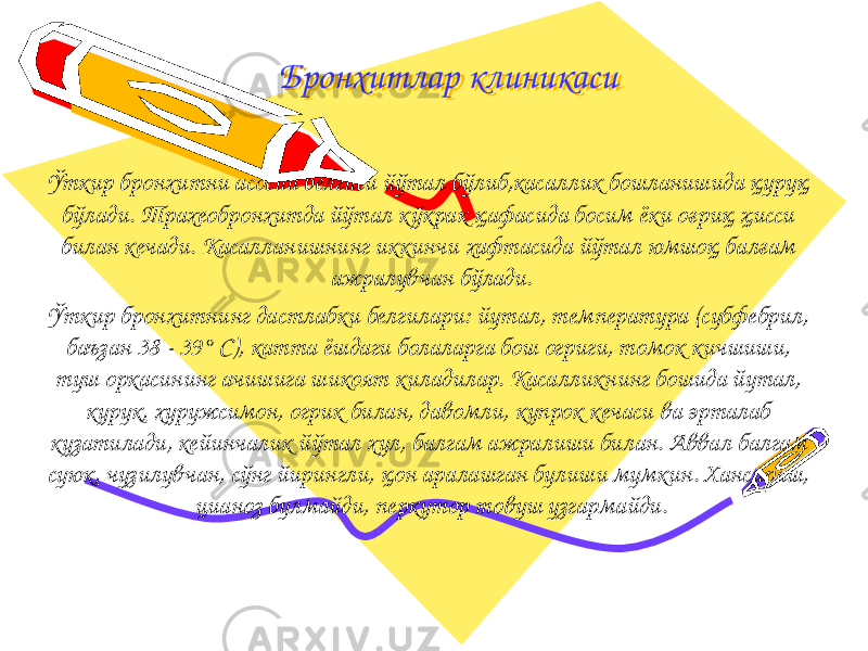 Бронхитлар клиникасиБронхитлар клиникаси Ўткир бронхитни асосий белгиси йўтал бўлиб,касаллик бошланишида қуруқ бўлади. Трахеобронхитда йўтал к ўкрак қафасида босим ёки оғриқ ҳисси билан кечади. Касалланишнинг иккинчи хафтасида йўтал юмшоқ балғам ажралувчан бўлади. Ўткир бронхитнинг дастлабки белгилари: йутал, тем пература (субфебрил, баъзан 38 - 39° С), катта ёшдаги болаларга бош огриги, томок кичшиши, туш оркасининг ачишига шикоят киладилар. Касалликнинг бошида йутал, курук, хуружсимон, огрик билан, давомли, купрок кечаси ва эрталаб кузатилади, кейинчалик йўтал хул, балгам ажралиши билан. Аввал балгам суюк, чузилувчан, сўнг йирингли, қон аралашган булиши мумкин. Хансираш, цианоз булмайди, перкутор товуш узгармайди. 