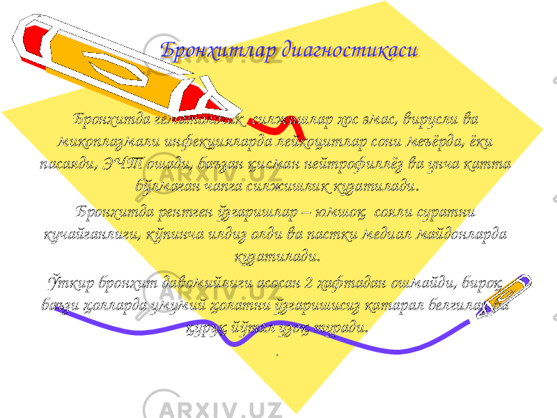 Бронхитлар диагностикасиБронхитлар диагностикаси Бронхитда гематологик силжишлар хос эмас, вирусли ва микоплазмали инфекцияларда лейкоцитлар сони меъёрда, ёки пасаяди, ЭЧТ ошади, баъзан қисман нейтрофиллёз ва унча катта бўлмаган чапга силжишлик кузатилади. Бронхитда рентген ўзгаришлар – юмшоқ сояли суратни кучайганлиги, к ўпинча илдиз олди ва пастки медиал майдонларда кузатилади. Ўткир бронхит давомийлиги асосан 2 хафтадан ошмайди, бироқ баъзи ҳолларда умумий ҳолатни ўзгаришисиз катарал белгилар ва қуруқ йўтал узоқ туради. . 