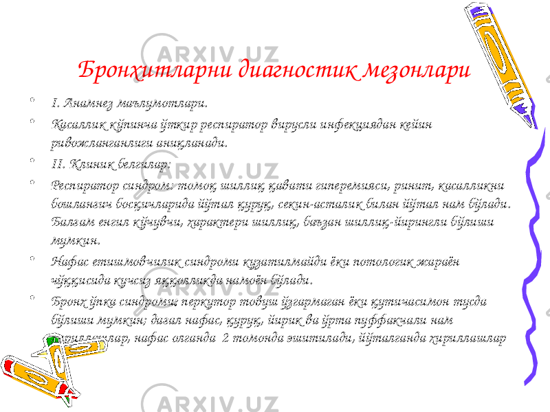 Бронхитларни диагностик мезонлари • I. Анамнез маълумотлари. • Касаллик кўпинча ўткир респиратор вирусли инфекциядан кейин ривожланганлиги аниқланади. • II. Клиник белгилар: • Респиратор синдром: томоқ шиллиқ қавати гиперемияси, ринит, касалликни бошланғич босқичларида йўтал қуруқ, секин-асталик билан йўтал нам бўлади. Балғам енгил к ўчувчи, характери шиллиқ, баъзан шиллиқ-йирингли бўлиши мумкин. • Нафас етишмовчилик синдроми кузатилмайди ёки потологик жараён чўққисида кучсиз яққолликда намоён бўлади. • Бронх ўпка синдроми : перкутор товуш ўзгармаган ёки қутичасимон тусда бўлиши мумкин; дағал нафас, қуруқ, йирик ва ўрта пуффакчали нам хириллашлар, нафас олганда 2 томонда эшитилади, йўталганда хириллашлар 