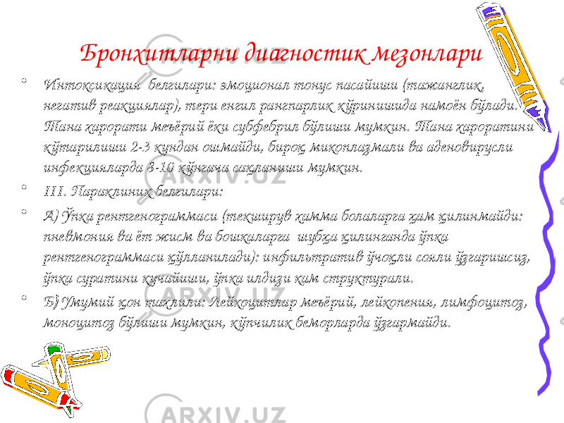 Бронхитларни диагностик мезонлари • Интоксикация белгилари: эмоционал тонус пасайиши (тажанглик, негатив реакциялар), тери енгил рангпарлик кўринишида намоён бўлади. Тана харорати меъёрий ёки субфебрил бўлиши мумкин. Тана хароратини кўтарилиши 2-3 кундан ошмайди, бироқ микоплазмали ва аденовирусли инфекцияларда 8-10 кўнгача сақланиши мумкин. • III. Параклиник белгилари: • А) Ўпка рентгенограммаси (текширув хамма болаларга ҳам қилинмайди: пневмония ва ёт жисм ва бошкаларга шубҳа қилинганда ўпка рентгенограммаси қўлланилади): инфильтратив ўчоқли сояли ўзгаришсиз, ўпка суратини кучайиши, ўпка илдизи кам структурали. • Б ) Умумий қон тахлили: Лейкоцитлар меъёрий, лейкопения, лимфоцитоз, моноцитоз бўлиши мумкин, кўпчилик беморларда ўзгармайди. 