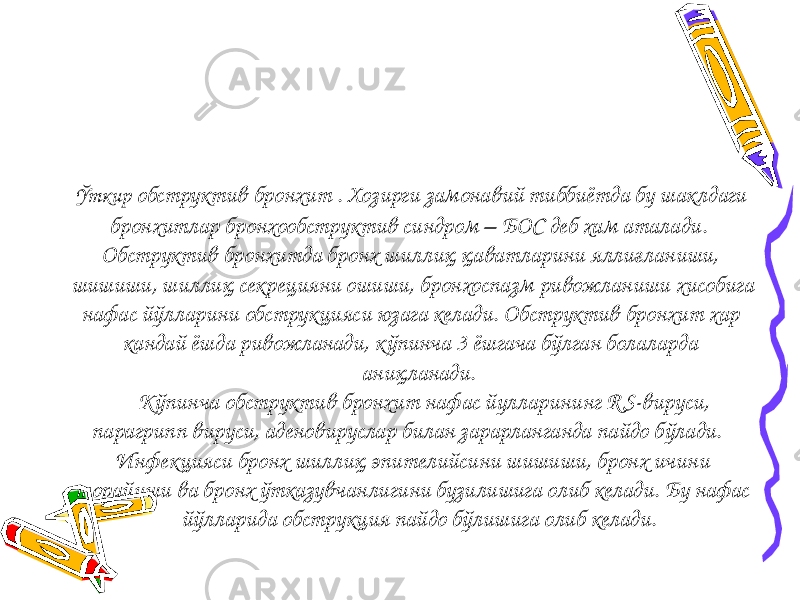  Ўткир обструктив бронхит . Хозирги замонавий тиббиётда бу шаклдаги бронхитлар бронхообструктив синдром – БОС деб хам аталади . Обструктив бронхитда бронх шиллиқ қаватларини яллиғланиши, шишиши, шиллиқ секрецияни ошиши, бронхоспазм ривожланиши хисобига нафас йўлларини обструкцияси юзага келади. Обструктив бронхит хар кандай ёшда ривожланади, кўпинча 3 ёшгача бўлган болаларда аниқланади. Кўпинча обструктив бронхит нафас йулларининг R S-вируси, парагрипп вируси, аденовируслар билан зарарланганда пайдо бўлади. Инфекцияси бронх шиллиқ эпителийсини шишиши, бронх ичини торайиши ва бронх ўтказувчанлигини бузилишига олиб келади. Бу нафас йўлларида обструкция пайдо бўлишига олиб келади. 