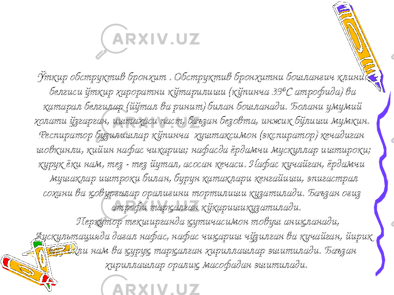  Ўткир обструктив бронхит . Обструктив бронхитни бошланғич клиник белгиси ўткир хароратни к ўтарилиши (кўпинча 39 0 С атрофида) ва катарал белгилар (йўтал ва ринит) билан бошланади. Болани умумий холати ўзгарган, иштахаси паст, баъзан безовта, инжик бўлиши мумкин. Респиратор бузилишлар кўпинча хуштаксимон (экспиратор) кечадиган шовкинли, кийин нафас чикариш; нафасда ёрдамчи мускуллар иштироки; курук ёки нам, тез - тез йутал, асосан кечаси. Нафас кучайган, ёрдамчи мушаклар иштроки билан, бурун катаклари кенгайиши, эпигастрал сохани ва қовурғалар оралиғини тортилиши кузатилади. Баъзан оғиз атрофи тарқалган кўкаришикузатилади. Перкутор текширганда қутичасимон товуш аниқланади, Аускультацияда дағал нафас, нафас чиқариш чўзилган ва кучайган, йирик пуфакли нам ва қуруқ тарқалган хириллашлар эшитилади. Баъзан хириллашлар оралиқ масофадан эшитилади. 