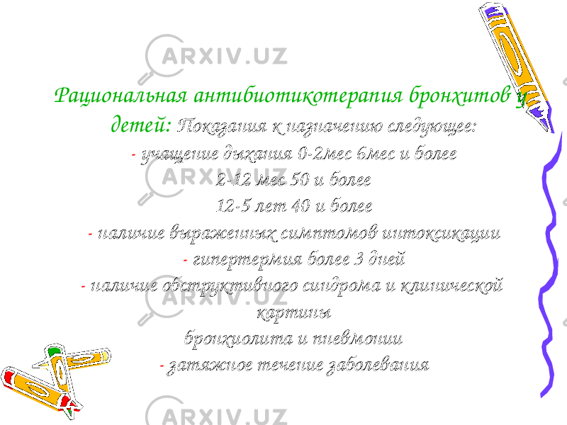 Рациональная антибиотикотерапия бронхитов у детей: Показания к назначению следующее: - учащение дыхания 0-2мес 6мес и более 2-12 мес 50 и более 12-5 лет 40 и более - наличие выраженных симптомов интоксикации - гипертермия более 3 дней - наличие обструктивного синдрома и клинической картины бронхиолита и пневмонии - затяжное течение заболевания 