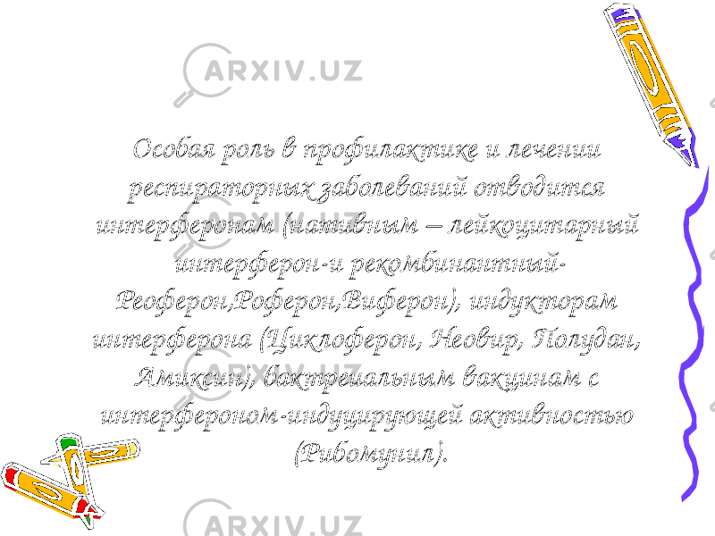 Особая роль в профилактике и лечении респираторных заболеваний отводится интерферонам (нативным – лейкоцитарный интерферон-и рекомбинантный- Реоферон,Роферон,Виферон), индукторам интерферона (Циклоферон, Неовир, Полудан, Амиксин), бактреиальным вакцинам с интерфероном-индуцирующей активностью (Рибомунил). 