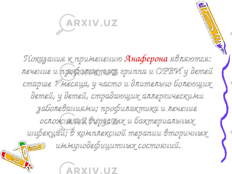 Показания к применению Анаферона являются: лечение и профилактика гриппа и ОРВИ у детей старше 1 месяца, у часто и длительно болеющих детей, у детей, страдающих аллергическими заболеваниями; профилактика и лечение осложнений вирусных и бактериальных инфекций; в комплексной терапии вторичных иммунодефицитных состояний. 