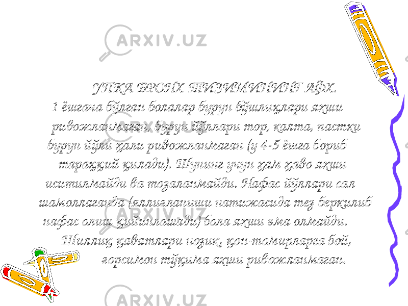  УПКА БРОНХ ТИЗИМИНИНГ АФХ. 1 ёшгача бўлган болалар бурун бўшлиқлари яхши ривожланмаган, бурун йўллари тор, калта, пастки бурун йўли ҳали ривожланмаган (у 4-5 ёшга бориб тараққий қилади). Шунинг учун ҳам ҳаво яхши иситилмайди ва тозаланмайди. Нафас йўллари сал шамоллаганда (яллиғланиши натижасида тез беркилиб нафас олиш қийинлашади) бола яхши эма олмайди. Шиллиқ қаватлари нозик, қон-томирларга бой, ғорсимон тўқима яхши ривожланмаган. 