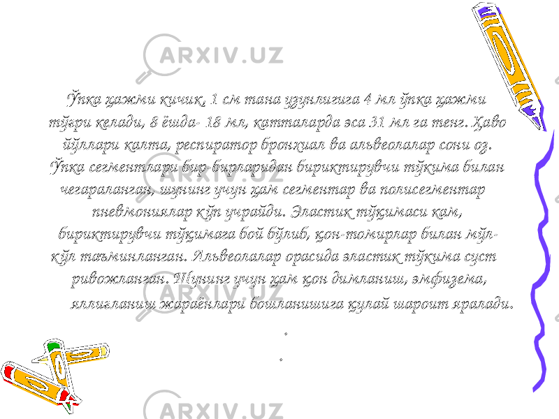  Ўпка ҳажми кичик, 1 см тана узунлигига 4 мл ўпка ҳажми тўғри келади, 8 ёшда- 18 мл, катталарда эса 31 мл га тенг. Ҳаво йўллари калта, респиратор бронхиал ва альвеолалар сони оз. Ўпка сегментлари бир-бирларидан бириктирувчи тўкима билан чегараланган, шунинг учун ҳам сегментар ва полисегментар пневмониялар к ўп учрайди. Эластик тўқимаси кам, бириктирувчи тўқимага бой бўлиб, қон-томирлар билан мўл- к ўл таъминланган. Альвеолалар орасида эластик тўкима суст ривожланган. Шунинг учун ҳам қон димланиш, эмфизема, яллиғланиш жараёнлари бошланишига қулай шароит яралади . . . 