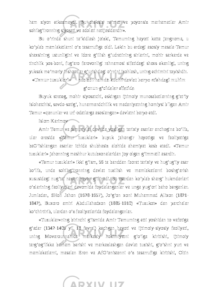 ham ziyon etkazmaydi. Bu cheksiz ne’mat va poyonsiz marhamatlar Amir sohibg’ironning siyosati va adolati natijasidandir». Bu o’rinda shuni ta’kidlash joizki, Temurning hayoti katta jangnoma, u ko’plab mamlakatlarni o’z tasarrufiga oldi. Lekin bu erdagi asosiy masala-Temur shaxsining ustunligini va idora g’ilish g’udratining sirlarini, mohir sarkarda va tinchlik pos-boni, fug’aro farovonligi rahnamosi sifatidagi shaxs ekanligi, uning yuksak me’moriy inshootlar g’urishdagi o’rnini izohlash, uning echimini topishdir. «Temur tuzuklari» — adolatli hamda kuchli davlat barpo etishdagi muhim g’onun-g’oidalar sifatida Buyuk strateg, mohir siyosatchi, eskirgan ijtimoiy munosabatlarning g’at’iy islohatchisi, savdo-sotig’, hunarmandchilik va madaniyatning homiysi b´lgan Amir Temur «qonunlar va urf-odatlarga asoslangan» davlatni barpo etdi. Islom Karimov Amir Temur va temuriylar davrida yozilgan tarixiy asarlar anchagina bo’lib, ular orasida «Temur tuzuklari» buyuk jahongir hayotiga va faoliyatiga baG’ishlangan asarlar ichida shubhasiz alohida ahamiyat kasb etadi. «Temur tuzuklari» jahonning mashhur kutubxonalaridan joy olgan g’immatli asardir. «Temur tuzuklari» ikki g’ism, 56 ta banddan iborat tarixiy va hug’ug’iy asar bo’lib, unda sohibg’ironning davlat tuzilish va mamlakatlarni boshg’arish xususidagi nug’tai nazari bayon g’ilinadi. Bu asardan ko’plab sharg’ hukmdorlari o’zlarining faoliyatlari davomida foydalanganlar va unga yug’ori baho berganlar. Jumladan, SHoh Jahon (1628-1657), Ј o’g’on xoni Muhammad Alixon (1821- 1842), Buxoro amiri Abdullahadxon (1885-1910) «Tuzukot» dan parchalar ko’chirtirib, ulardan o’z faoliyatlarida foydalanganlar. «Tuzuklar»ning birinchi g’ismida Amir Temurning etti yoshidan to vafotiga g’adar (1342-1405 yil 18 fevral) kechgan hayoti va ijtimoiy-siyosiy faoliyati, uning Movarounnahrda markaziy hokimiyatni g’o’lga kiritishi, ijtimoiy targ’og’likka barham berishi va markazlashgan davlat tuzishi, g’o’shni yurt va mamlakatlarni, masalan Eron va AfG’onistonni o’z tasarrufiga kiritishi, Oltin 