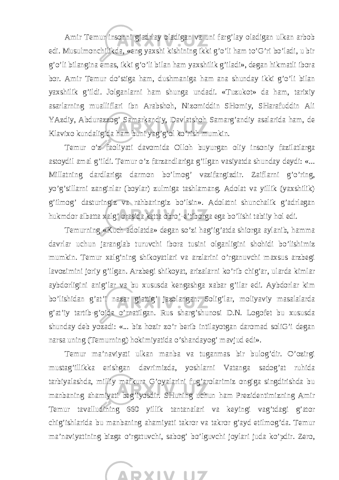 Amir Temur insonni g’adrlay oladigan va uni farg’lay oladigan ulkan arbob edi. Musulmonchilikda, «eng yaxshi kishining ikki g’o’li ham to’G’ri bo’ladi, u bir g’o’li bilangina emas, ikki g’o’li bilan ham yaxshilik g’iladi», degan hikmatli ibora bor. Amir Temur do’stiga ham, dushmaniga ham ana shunday ikki g’o’li bilan yaxshilik g’ildi. Ј olganlarni ham shunga undadi. «Tuzukot» da ham, tarixiy asarlarning mualliflari ibn Arabshoh, Nizomiddin SHomiy, SHarafuddin Ali YAzdiy, Abdurazzog’ Samarkandiy, Davlatshoh Samarg’andiy asalarida ham, de Klavixo kundaligida ham buni yag’g’ol ko’rish mumkin. Temur o’z faoliyati davomida Olloh buyurgan oliy insoniy fazilatlarga astoydil amal g’ildi. Temur o’z farzandlariga g’ilgan vasiyatda shunday deydi: «... Millatning dardlariga darmon bo’lmog’ vazifangizdir. Zaiflarni g’o’ring, yo’g’sillarni zanginlar (boylar) zulmiga tashlamang. Adolat va yillik (yaxshilik) g’ilmog’ dasturingiz va rahbaringiz bo’lsin». Adolatni shunchalik g’adrlagan hukmdor albatta xalg’ orasida katta obro’-e’tiborga ega bo’lishi tabiiy hol edi. Temurning «Kuch-adolatda» degan so’zi hag’ig’atda shiorga aylanib, hamma davrlar uchun jaranglab turuvchi ibora tusini olganligini shohidi bo’lishimiz mumkin. Temur xalg’ning shikoyatlari va arzlarini o’rganuvchi maxsus arzbegi lavozimini joriy g’ilgan. Arzbegi shikoyat, arizalarni ko’rib chig’ar, ularda kimlar aybdorligini anig’lar va bu xususda kengashga xabar g’ilar edi. Aybdorlar kim bo’lishidan g’at’i nazar g’attig’ jazolangan. Solig’lar, moliyaviy masalalarda g’at’iy tartib-g’oida o’rnatilgan. Rus sharg’shunosi D.N. Logofet bu xususda shunday deb yozadi: «... biz hozir zo’r berib intilayotgan daromad soliG’i degan narsa uning (Temurning) hokimiyatida o’shandayog’ mavjud edi». Temur ma’naviyati ulkan manba va tuganmas bir bulog’dir. O’ozirgi mustag’illikka erishgan davrimizda, yoshlarni Vatanga sadog’at ruhida tarbiyalashda, milliy mafkura G’oyalarini fug’arolarimiz ongiga singdirishda bu manbaning ahamiyati beg’iyosdir. SHuning uchun ham Prezidentimizning Amir Temur tavalludining 660 yillik tantanalari va keyingi vag’tdagi g’ator chig’ishlarida bu manbaning ahamiyati takror va takror g’ayd etilmog’da. Temur ma’naviyatining bizga o’rgatuvchi, sabog’ bo’lguvchi joylari juda ko’pdir. Zero, 