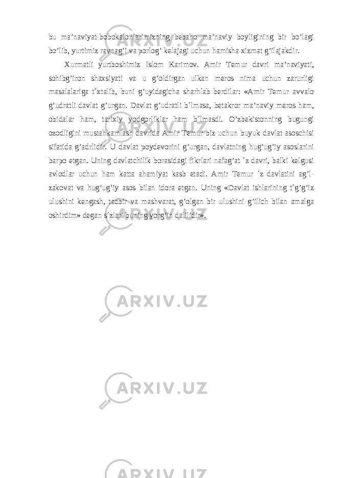 bu ma’naviyat-bobokalonlarimizning bebaho ma’naviy boyligining bir bo’lagi bo’lib, yurtimiz ravnag’i va porlog’ kelajagi uchun hamisha xizmat g’ilajakdir. Xurmatli yurtboshimiz Islom Karimov. Amir Temur davri ma’naviyati, sohibg’iron shaxsiyati va u g’oldirgan ulkan meros nima uchun zarurligi masalalariga t´xtalib, buni g’uyidagicha sharhlab berdilar: «Amir Temur avvalo g’udratli davlat g’urgan. Davlat g’udratli b´lmasa, betakror ma’naviy meros ham, obidalar ham, tarixiy yodgorliklar ham b´lmasdi. O’zbekistonning bugungi ozodligini mustahkamlash davrida Amir Temur biz uchun buyuk davlat asoschisi sifatida g’adrlidir. U davlat poydevorini g’urgan, davlatning hug’ug’iy asoslarini barpo etgan. Uning davlatchilik borasidagi fikrlari nafag’at ´z davri, balki kelgusi avlodlar uchun ham katta ahamiyat kasb etadi. Amir Temur ´z davlatini ag’l- zakovat va hug’ug’iy asos bilan idora etgan. Uning «Davlat ishlarining t´g’g’iz ulushini kengash, tadbir va mashvarat, g’olgan bir ulushini g’ilich bilan amalga oshirdim» degan s´zlari buning yorg’in dalilidir». 