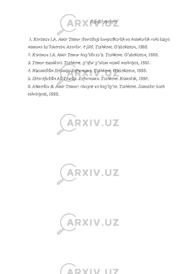 Adabiyotlar: 1. Karimov I.A. Amir Temur davridagi bunyodkorlik va hamkorlik ruhi bizga namuna bo’laversin. Asarlar. 4-jild. Toshkent. O’zbekiston, 1996. 2. Karimov I.A. Amir Temur hag’ida so’z. Toshkent. O’zbekiston, 1996. 3. Temur tuzuklari. Toshkent. g’afur g’ulom nomli nashriyot, 1991. 4. Nizomiddin SHomiy. Zafarnoma. Toshkent. O’zbekiston, 1996. 5. SHarafuddin Ali YAzdiy. Zafarnoma. Toshkent. Kamalak, 1994. 6. Ahmedov B. Amir Temur: rivoyat va hag’ig’at. Toshkent. Ј omuslar bosh tahririyati, 1996. 