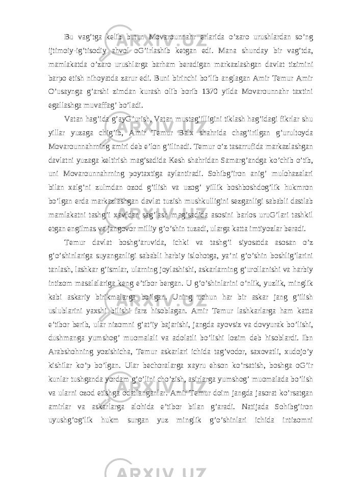 Bu vag’tga kelib butun Movarounnahr erlarida o’zaro urushlardan so’ng ijtimoiy-ig’tisodiy ahvol oG’irlashib ketgan edi. Mana shunday bir vag’tda, mamlakatda o’zaro urushlarga barham beradigan markazlashgan davlat tizimini barpo etish nihoyatda zarur edi. Buni birinchi bo’lib anglagan Amir Temur Amir O’usaynga g’arshi zimdan kurash olib borib 1370 yilda Movarounnahr taxtini egallashga muvaffag’ bo’ladi. Vatan hag’ida g’ayG’urish, Vatan mustag’illigini tiklash hag’idagi fikrlar shu yillar yuzaga chig’ib, Amir Temur Balx shahrida chag’irilgan g’urultoyda Movarounnahrning amiri deb e’lon g’ilinadi. Temur o’z tasarrufida markazlashgan davlatni yuzaga keltirish mag’sadida Kesh shahridan Samarg’andga ko’chib o’tib, uni Movarounnahrning poytaxtiga aylantiradi. Sohibg’iron anig’ mulohazalari bilan xalg’ni zulmdan ozod g’ilish va uzog’ yillik boshboshdog’lik hukmron bo’lgan erda markazlashgan davlat tuzish mushkulligini sezganligi sababli dastlab mamlakatni tashg’i xavfdan sag’lash mag’sadida asosini barlos uruG’lari tashkil etgan engilmas va jangovor milliy g’o’shin tuzadi, ularga katta imtiyozlar beradi. Temur davlat boshg’aruvida, ichki va tashg’i siyosatda asosan o’z g’o’shinlariga suyanganligi sababli harbiy islohotga, ya’ni g’o’shin boshlig’larini tanlash, lashkar g’ismlar, ularning joylashishi, askarlarning g’urollanishi va harbiy intizom masalalariga keng e’tibor bergan. U g’o’shinlarini o’nlik, yuzlik, minglik kabi askariy birikmalarga bo’lgan. Uning uchun har bir askar jang g’ilish uslublarini yaxshi bilishi farz hisoblagan. Amir Temur lashkarlarga ham katta e’tibor berib, ular nizomni g’at’iy bajarishi, jangda ayovsiz va dovyurak bo’lishi, dushmanga yumshog’ muomalali va adolatli bo’lishi lozim deb hisoblardi. Ibn Arabshohning yozishicha, Temur askarlari ichida tag’vodor, saxovatli, xudojo’y kishilar ko’p bo’lgan. Ular bechoralarga xayru ehson ko’rsatish, boshga oG’ir kunlar tushganda yordam g’o’lini cho’zish, asirlarga yumshog’ muomalada bo’lish va ularni ozod etishga odatlanganlar. Amir Temur doim jangda jasorat ko’rsatgan amirlar va askarlarga alohida e’tibor bilan g’aradi. Natijada Sohibg’iron uyushg’og’lik hukm surgan yuz minglik g’o’shinlari ichida intizomni 