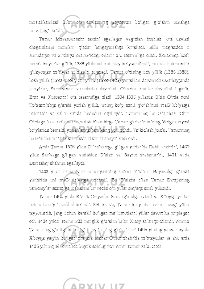 mustahkamlash bilan o’z davlatining poydevori bo’lgan g’o’shin tuzishga muvaffag’ bo’ldi. Temur Movarounnahr taxtini egallagan vag’tdan boshlab, o’z davlati chegaralarini mumkin g’adar kengaytirishga kirishadi. SHu mag’sadda u Amudaryo va Sirdaryo oraliG’idagi erlarni o’z tasarrufiga oladi. Xorazmga besh marotaba yurish g’ilib, 1388 yilda uni butunlay bo’ysundiradi, bu erda hukmronlik g’ilayotgan so’fiylar sulolasini tugatadi. Temur o’zining uch yillik (1386-1388), besh yillik (1392-1398), etti yillik (1399-1405) yurishlari davomida Ozarbayjonda jaloyirlar, Sabzavorda sarbadorlar davlatini, O’irotda kurdlar davlatini tugatib, Eron va Xurosonni o’z tasarrufiga oladi. 1394-1395 yillarda Oltin O’rda xoni To’xtamishga g’arshi yurish g’ilib, uning ko’p sonli g’o’shinini maG’lubiyatga uchratadi va Oltin O’rda hududini egallaydi. Temurning bu G’alabasi Oltin O’rdaga juda katta zarba berish bilan birga Temur g’o’shinlarining Volga daryosi bo’ylarida bemalol yurishlariga ham keng yo’l ochdi. Ta’kidlash joizki, Temurning bu G’alabalari tarix sahnasida ulkan ahamiyat kasb etdi. Amir Temur 1398 yilda O’indistonga g’ilgan yurishida Dehli shahrini, 1400 yilda Suriyaga g’ilgan yurishida O’alab va Bayrut shaharlarini, 1401 yilda Damashg’ shahrini egallaydi. 1402 yilda usmoniylar imperiyasining sultoni Yildirim Boyazidga g’arshi yurishida uni maG’lubiyatga uchratdi. Bu G’alaba bilan Temur Evropaning usmoniylar asoratiga tushishini bir necha o’n yillar org’aga surib yubordi. Temur 1404 yilda Kichik Osiyodan Samarg’andga keladi va Xitoyga yurish uchun harbiy taraddud ko’radi. SHubhasiz, Temur bu yurish uchun uzog’ yillar tayyorlanib, jang uchun kerakli bo’lgan ma’lumotlarni yillar davomida to’plagan edi. 1404 yilda Temur 200 minglik g’o’shin bilan Xitoy safariga otlandi. Ammo Temurning g’attig’ betobligi tufayli uning g’o’shinlari 1405 yilning yanvar oyida Xitoyga yag’in bo’lgan chegara shahar O’tror shahrida to’xtaydilar va shu erda 1405 yilning 18 fevralida buyuk sohibg’iron Amir Temur vafot etadi. 