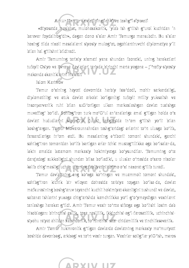 Amur Temur davlatining ichki va tashg’i siyosati «Siyosatda maslahat, mulohazakorlik, ´ylab ish g’ilish g’urol kuchidan ´n baravar foydalirog’dir», degan dono s´zlar Amir Temurga mansubdir. Bu s´zlar hozirgi tilda nizoli masalalarni siyosiy mulog’ot, ogohlantiruvchi diplomatiya y´li bilan hal g’ilishni bildiradi. Amir Temurning tarixiy xizmati yana shundan iboratki, uning harakatlari tufayli Osiyo va Evropa davlatlari tarixda birinchi marta yagona – j´²rofiy-siyosiy makonda ekanliklarini his etdi. Islom Karimov Temur o’zining hayoti davomida harbiy iste’dodi, mohir sarkardaligi, diplomatliligi va etuk davlat arbobi bo’lganligi tufayli milliy yuksalish va insonparvarlik ruhi bilan suG’orilgan ulkan markazlashgan davlat tuzishga muvaffag’ bo’ldi. Sohibg’iron turk-mo’G’ul an’analariga amal g’ilgan holda o’z davlati hududlarini suyurG’ol (ulus) tarig’asida in’om g’ilish yo’li bilan boshg’argan. Temur Movarounnahrdan tashg’aridagi erlarini to’rt ulusga bo’lib, farzandlariga in’om etdi. Bu masalaning e’tiborli tomoni shundaki, garchi sohibg’iron tomonidan bo’lib berilgan erlar ichki mustag’illikka ega bo’lsalar-da, lekin amalda batamom markaziy hokimiyatga bo’ysundilar. Temurning o’ta darajadagi zukkoligini shundan bilsa bo’ladiki, u uluslar o’rtasida o’zaro nizolar kelib chig’masligi uchun ularning faoliyatini doimo o’zi nazorat g’ilib turadi. Temur davlatining eng ko’zga ko’ringan va muammoli tomoni shundaki, sohibg’iron kichik bir viloyat doirasida tarbiya topgan bo’lsa-da, davlat mafkurasining boshg’aruv tayanchi kuchli hokimiyat ekanligini tushundi va davlat, saltanat ishlarini yuzaga chig’arishda kamchilikka yo’l g’o’ymaydigan vazirlarni tanlashga harakat g’ildi. Amir Temur vazir to’rtta sifatga ega bo’lishi lozim deb hisoblagan: birinchisi-asllik, toza nasllilik, ikkinchisi-ag’l-farosatlilik, uchinchisi- sipohu raiyat ahlidan xabardorlik, to’rtinchisi-sabr-chidamlilik va tinchliksevarlik. Amir Temur hukmronlik g’ilgan davlarda davlatning markaziy ma’muriyati boshida devonbegi, arkbegi va to’rt vazir turgan. Vazirlar solig’lar yiG’ish, meros 