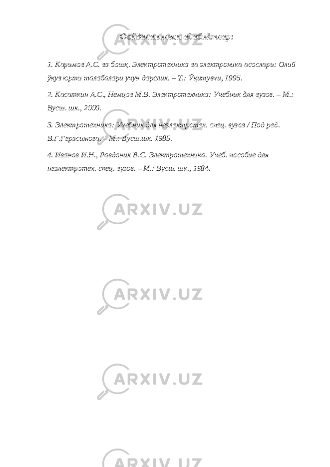 Фойдаланилган адабиётлар: 1. Каримов А.С. ва бошқ. Электротехника ва электроника асослари: Олий ўқув юрти талабалари учун дарслик. – Т.: Ўқитувчи, 1995. 2. Касаткин А.С., Немцов М.В. Электротехника: Учебник для вузов. – М.: Вусш. шк., 2000. 3. Электротехника: Учебник для неэлектротех. спец. вузов / Под ред. В.Г.Герасимова. – М.: Вусш.шк. 1985. 4. Иванов И.Н., Равдоник В.С. Электротехника. Учеб. пособие для неэлектротех. спец. вузов. – М.: Вусш. шк., 1984. 