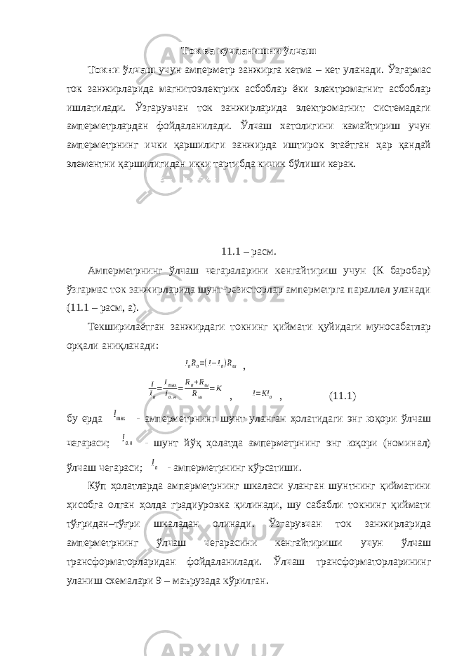 Т ок ва кучланишни ўлчаш Токни ўлчаш учун амперметр занжирга кетма – кет уланади. Ўзгармас ток занжирларида магнитоэлектрик асбоблар ёки электромагнит асбоблар ишлатилади. Ўзгарувчан ток занжирларида электромагнит системадаги амперметрлардан фойдаланилади. Ўлчаш хатолигини камайтириш учун амперметрнинг ички қаршилиги занжирда иштирок этаётган ҳар қандай элементни қаршилигидан икки тартибда кичик бўлиши керак. 11.1 – расм. Амперметрнинг ўлчаш чегараларини кенгайтириш учун (К баробар) ўзгармас ток занжирларида шунт-резисторлар амперметрга параллел уланади (11.1 – расм, а). Текширилаётган занжирдаги токнинг қиймати қуйидаги муносабатлар орқали аниқланади: IaRa=(I−Ia)Rш , I Ia=Imax Iа.н=Ra+Rш Rш =К , I=KIa , (11.1) бу ерда Imax - амперметрнинг шунт уланган ҳолатидаги энг юқори ўлчаш чегараси; Iа.н - шунт йўқ ҳолатда амперметрнинг энг юқори (номинал) ўлчаш чегараси; Iа - амперметрнинг кўрсатиши. Кўп ҳолатларда амперметрнинг шкаласи уланган шунтнинг қийматини ҳисобга олган ҳолда градиуровка қилинади, шу сабабли токнинг қиймати тўғридан–тўғри шкаладан олинади. Ўзгарувчан ток занжирларида амперметрнинг ўлчаш чегарасини кенгайтириши учун ўлчаш трансформаторларидан фойдаланилади. Ўлчаш трансформаторларининг уланиш схемалари 9 – маърузада кўрилган. 