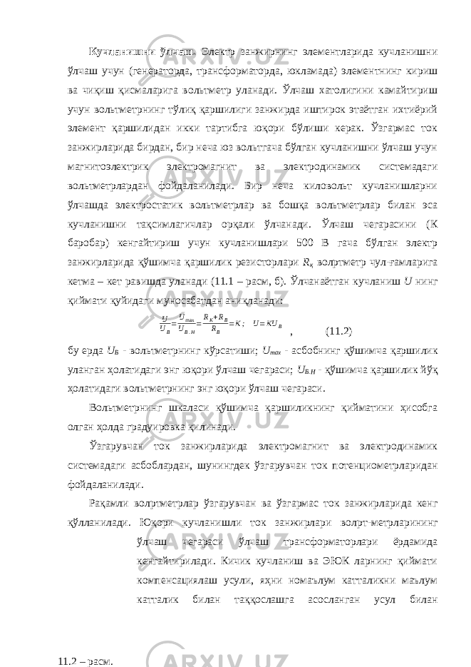 Кучланишни ўлчаш. Электр занжирнинг элементларида кучланишни ўлчаш учун (генераторда, трансформаторда, юкламада) элементнинг кириш ва чиқиш қисмаларига вольтметр уланади. Ўлчаш хатолигини камайтириш учун вольтметрнинг тўлиқ қаршилиги занжирда иштирок этаётган ихтиёрий элемент қаршилидан икки тартибга юқори бўлиши керак. Ўзгармас ток занжирларида бирдан, бир неча юз вольтгача бўлган кучланишни ўлчаш учун магнитоэлектрик электромагнит ва электродинамик системадаги вольтметрлардан фойдаланилади. Бир неча киловольт кучланишларни ўлчашда электростатик вольтметрлар ва бошқа вольтметрлар билан эса кучланишни тақсимлагичлар орқали ўлчанади. Ўлчаш чегарасини (К баробар) кенгайтириш учун кучланишлари 500 В гача бўлган электр занжирларида қўшимча қаршилик резисторлари R қ вол p тметр чул-ғамларига кетма – кет равишда уланади (11.1 – расм, б). Ўлчанаётган кучланиш U нинг қиймати қуйидаги муносабатдан аниқланади: U U B = U max U B . H = R К + R B R B = K ; U = KU B , (11.2) бу ерда U B - вольтметрнинг кўрсатиши; U max - асбобнинг қўшимча қаршилик уланган ҳолатидаги энг юқори ўлчаш чегараси; U B . H - қўшимча қаршилик йўқ ҳолатидаги вольтметрнинг энг юқори ўлчаш чегараси. Вольтметрнинг шкаласи қўшимча қаршиликнинг қийматини ҳисобга олган ҳолда градуировка қилинади. Ўзгарувчан ток занжирларида электромагнит ва электродинамик системадаги асбоблардан, шунингдек ўзгарувчан ток потенциометрларидан фойдаланилади. Рақамли вол p тметрлар ўзгарувчан ва ўзгармас ток занжирларида кенг қўлланилади. Юқори кучланишли ток занжирлари вол p т-метрларининг ўлчаш чегараси ўлчаш трансформаторлари ёрдамида кенгайтирилади. Кичик кучланиш ва ЭЮК ларнинг қиймати компенсациялаш усули, яҳни номаълум катталикни маълум катталик билан таққослашга асосланган усул билан 11.2 – расм. 