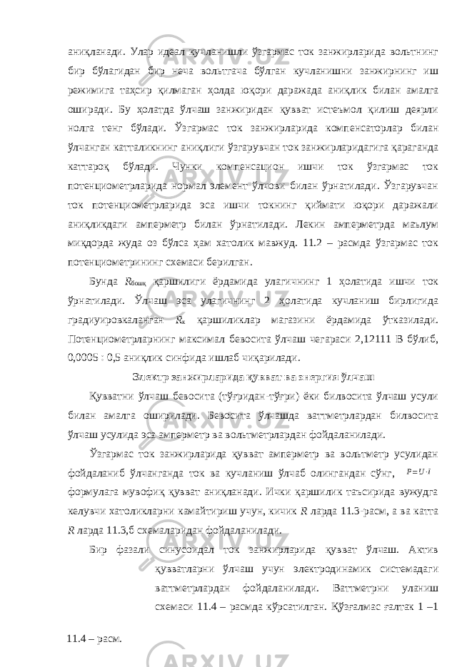 аниқланади. Улар идеал кучланишли ўзгармас ток занжирларида вольтнинг бир бўлагидан бир неча вольтгача бўлган кучланишни занжирнинг иш режимига таҳсир қилмаган ҳолда юқори даражада аниқлик билан амалга оширади. Бу ҳолатда ўлчаш занжиридан қувват истеъмол қилиш деярли нолга тенг бўлади. Ўзгармас ток занжирларида компенсаторлар билан ўлчанган катталикнинг аниқлиги ўзгарувчан ток занжирларидагига қараганда каттароқ бўлади. Чунки компенсацион ишчи ток ўзгармас ток потенциометрларида нормал элемент ўлчови билан ўрнатилади. Ўзгарувчан ток потенциометрларида эса ишчи токнинг қиймати юқори даражали аниқликдаги амперметр билан ўрнатилади. Лекин амперметрда маълум миқдорда жуда оз бўлса ҳам хатолик мавжуд. 11.2 – расмда ўзгармас ток потенциометрининг схемаси берилган. Бунда R бошқ қаршилиги ёрдамида улагичнинг 1 ҳолатида ишчи ток ўрнатилади. Ўлчаш эса улагичнинг 2 ҳолатида кучланиш бирлигида градиуировкаланган R к қаршиликлар магазини ёрдамида ўтказилади. Потенциометрларнинг максимал бевосита ўлчаш чегараси 2,12111 В бўлиб, 0,0005  0,5 аниқлик синфида ишлаб чиқарилади. Э лектр занжирларида қувват ва энергия ўлчаш Қувватни ўлчаш бевосита (тўғридан-тўғри) ёки билвосита ўлчаш усули билан амалга оширилади. Бевосита ўлчашда ваттметрлардан билвосита ўлчаш усулида эса амперметр ва вольтметрлардан фойдаланилади. Ўзгармас ток занжирларида қувват амперметр ва вольтметр усулидан фойдаланиб ўлчанганда ток ва кучланиш ўлчаб олингандан сўнг, P=U⋅I формулага мувофиқ қувват аниқланади. Ички қаршилик таъсирида вужудга келувчи хатоликларни камайтириш учун, кичик R ларда 11.3-расм, а ва катта R ларда 11.3,б схемаларидан фойдаланилади. Бир фазали синусоидал ток занжирларида қувват ўлчаш. Актив қувватларни ўлчаш учун электродинамик системадаги ваттметрлардан фойдаланилади. Ваттметрни уланиш схемаси 11.4 – расмда кўрсатилган. Қўзғалмас ғалтак 1 –1 11.4 – расм. 