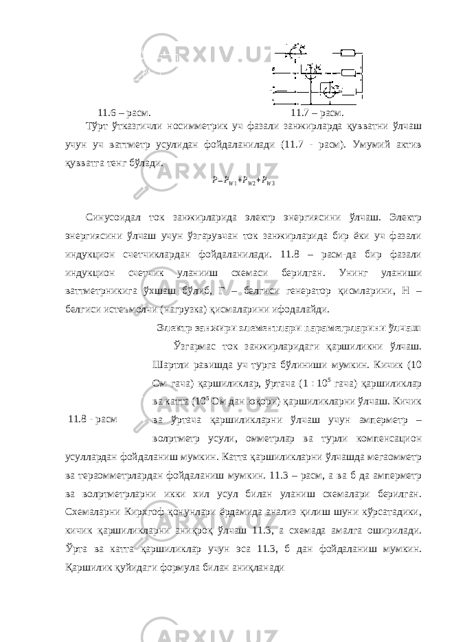  11.6 – расм. 11.7 – расм. Тўрт ўтказгичли носимметрик уч фазали занжирларда қувватни ўлчаш учун уч ваттметр усулидан фойдаланилади (11.7 - расм). Умумий актив қувватга тенг бўлади. P=PW1+PW2+PW3 Синусоидал ток занжирларида электр энергиясини ўлчаш. Электр энергиясини ўлчаш учун ўзгарувчан ток занжирларида бир ёки уч фазали индукцион счетчиклардан фойдаланилади. 11.8 – расм-да бир фазали индукцион счетчик уланииш схемаси берилган. Унинг уланиши ваттметрникига ўхшаш бўлиб, Г – белгиси генератор қисмларини, Н – белгиси истеъмолчи (нагрузка) қисмаларини ифодалайди. Электр занжири элементлари параметрларини ўлчаш Ўзгармас ток занжирларидаги қаршиликни ўлчаш. Шартли равишда уч турга бўлиниши мумкин. Кичик (10 Ом гача) қаршиликлар, ўртача (1  10 5 гача) қаршиликлар ва катта (10 5 Ом дан юқори) қаршиликларни ўлчаш. Кичик ва ўртача қаршиликларни ўлчаш учун амперметр – вол p тметр усули, омметрлар ва турли компенсацион усуллардан фойдаланиш мумкин. Катта қаршиликларни ўлчашда мегаомметр ва тераомметрлардан фойдаланиш мумкин. 11.3 – расм, а ва б да амперметр ва вол p тметрларни икки хил усул билан уланиш схемалари берилган. Схемаларни Кирхгоф қонунлари ёрдамида анализ қилиш шуни кўрсатадики, кичик қаршиликларни аниқроқ ўлчаш 11.3, а схемада амалга оширилади. Ўрта ва катта қаршиликлар учун эса 11.3, б дан фойдаланиш мумкин. Қаршилик қуйидаги формула билан аниқланади 11.8 - расм 