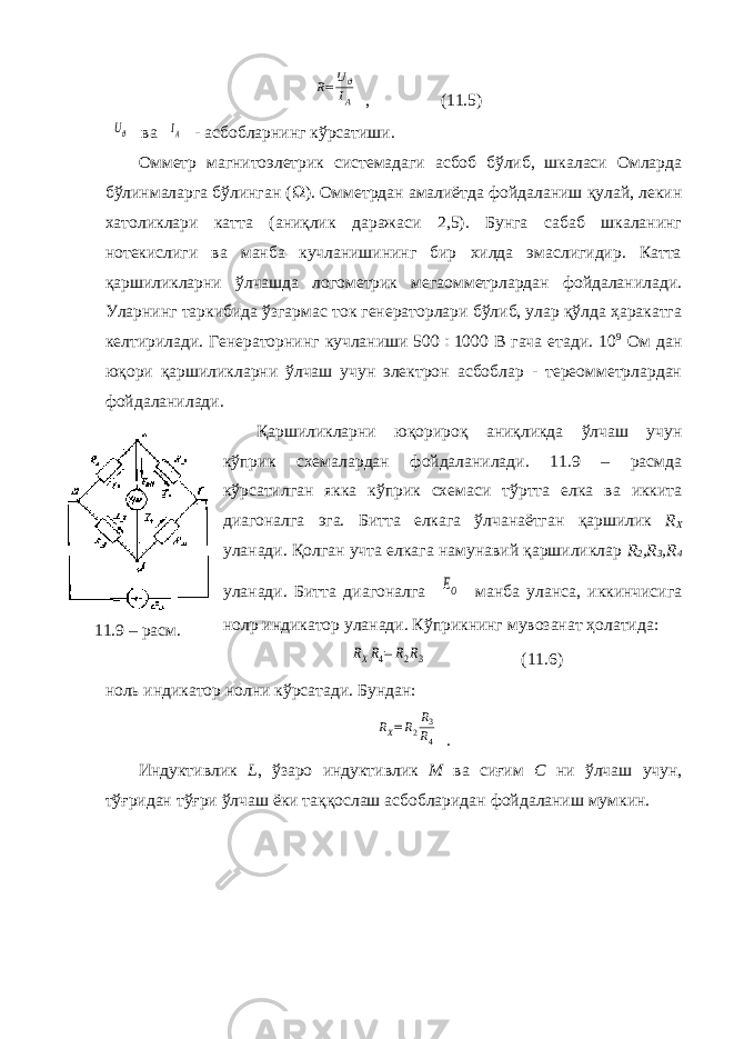 R=Uϑ IA, (11.5) Uϑ ва IA - асбобларнинг кўрсатиши. Омметр магнитоэлетрик системадаги асбоб бўлиб, шкаласи Омларда бўлинмаларга бўлинган (  ). Омметрдан амалиётда фойдаланиш қулай, лекин хатоликлари катта (аниқлик даражаси 2,5). Бунга сабаб шкаланинг нотекислиги ва манба кучланишининг бир хилда эмаслигидир. Катта қаршиликларни ўлчашда логометрик мегаомметрлардан фойдаланилади. Уларнинг таркибида ўзгармас ток генераторлари бўлиб, улар қўлда ҳаракатга келтирилади. Генераторнинг кучланиши 500  1000 В гача етади. 10 9 Ом дан юқори қаршиликларни ўлчаш учун электрон асбоблар - тереомметрлардан фойдаланилади. Қаршиликларни юқорироқ аниқликда ўлчаш учун кўприк схемалардан фойдаланилади. 11.9 – расмда кўрсатилган якка кўприк схемаси тўртта елка ва иккита диагоналга эга. Битта елкага ўлчанаётган қаршилик R X уланади. Қолган учта елкага намунавий қаршиликлар R 2 , R 3 , R 4 уланади. Битта диагоналга EO манба уланса, иккинчисига нол p индикатор уланади. Кўприкнинг мувозанат ҳолатида: RXR4=R2R3 (11.6) ноль индикатор нолни кўрсатади. Бундан: RX=R2 R3 R4 . Индуктивлик L , ўзаро индуктивлик М ва сиғим С ни ўлчаш учун, тўғридан тўғри ўлчаш ёки таққослаш асбобларидан фойдаланиш мумкин.11.9 – расм. 