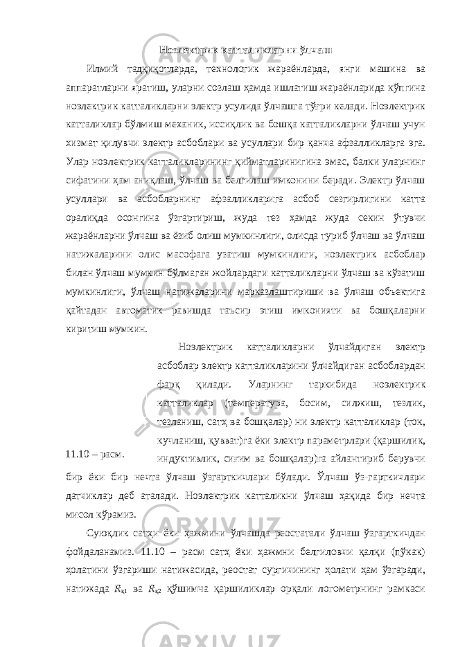 Н оэлектрик катталикларни ўлчаш Илмий тадқиқотларда, технологик жараёнларда, янги машина ва аппаратларни яратиш, уларни созлаш ҳамда ишлатиш жараёнларида кўпгина ноэлектрик катталикларни электр усулида ўлчашга тўғри келади. Ноэлектрик катталиклар бўлмиш механик, иссиқлик ва бошқа катталикларни ўлчаш учун хизмат қилувчи электр асбоблари ва усуллари бир қанча афзалликларга эга. Улар ноэлектрик катталикларининг қийматларинигина эмас, балки уларнинг сифатини ҳам аниқлаш, ўлчаш ва белгилаш имконини беради. Электр ўлчаш усуллари ва асбобларнинг афзалликларига асбоб сезгирлигини катта оралиқда осонгина ўзгартириш, жуда тез ҳамда жуда секин ўтувчи жараёнларни ўлчаш ва ёзиб олиш мумкинлиги, олисда туриб ўлчаш ва ўлчаш натижаларини олис масофага узатиш мумкинлиги, ноэлектрик асбоблар билан ўлчаш мумкин бўлмаган жойлардаги катталикларни ўлчаш ва кўзатиш мумкинлиги, ўлчаш натижаларини марказлаштириши ва ўлчаш объектига қайтадан автоматик равишда таъсир этиш имконияти ва бошқаларни киритиш мумкин. Ноэлектрик катталикларни ўлчайдиган электр асбоблар электр катталикларини ўлчайдиган асбоблардан фарқ қилади. Уларнинг таркибида ноэлектрик катталиклар (температура, босим, силжиш, тезлик, тезланиш, сатҳ ва бошқалар) ни электр катталиклар (ток, кучланиш, қувват)га ёки электр параметрлари (қаршилик, индуктивлик, сиғим ва бошқалар)га айлантириб берувчи бир ёки бир нечта ўлчаш ўзгарткичлари бўлади. Ўлчаш ўз-гарткичлари датчиклар деб аталади. Ноэлектрик катталикни ўлчаш ҳақида бир нечта мисол кўрамиз. Суюқлик сатҳи ёки ҳажмини ўлчашда реостатали ўлчаш ўзгарткичдан фойдаланамиз. 11.10 – расм сатҳ ёки ҳажмни белгиловчи қалқи (пўкак) ҳолатини ўзгариши натижасида, реостат сургичининг ҳолати ҳам ўзгаради, натижада R қ1 ва R қ2 қўшимча қаршиликлар орқали логометрнинг рамкаси11.10 – расм. 