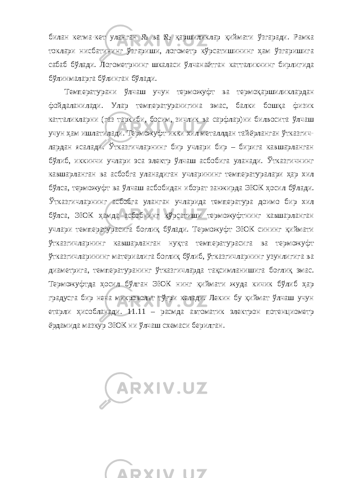 билан кетма-кет уланган R 1 ва R 2 қаршиликлар қиймати ўзгаради. Рамка токлари нисбатининг ўзгариши, логометр кўрсатишининг ҳам ўзгаришига сабаб бўлади. Логометрнинг шкаласи ўлчанаётган катталикнинг бирлигида бўлинмаларга бўлинган бўлади. Температурани ўлчаш учун терможуфт ва термоқаршиликлардан фойдаланилади. Улар температуранигина эмас, балки бошқа физик катталикларни (газ таркиби, босим, зичлик ва сарфлар)ни билвосита ўлчаш учун ҳам ишлатилади. Терможуфт икки хил металлдан тайёрланган ўтказгич- лардан ясалади. Ўтказгичларнинг бир учлари бир – бирига кавшарланган бўлиб, иккинчи учлари эса электр ўлчаш асбобига уланади. Ўтказгичнинг кавшарланган ва асбобга уланадиган учларининг температуралари ҳар хил бўлса, терможуфт ва ўлчаш асбобидан иборат занжирда ЭЮК ҳосил бўлади. Ўтказгичларнинг асбобга уланган учларида температура доимо бир хил бўлса, ЭЮК ҳамда асбобнинг кўрсатиши терможуфтнинг кавшарланган учлари температурасига боғлиқ бўлади. Терможуфт ЭЮК сининг қиймати ўтказгичларнинг кавшарланган нуқта температурасига ва терможуфт ўтказгичларининг материалига боғлиқ бўлиб, ўтказгичларнинг узунлигига ва диаметрига, температуранинг ўтказгичларда тақсимланишига боғлиқ эмас. Терможуфтда ҳосил бўлган ЭЮК нинг қиймати жуда кичик бўлиб ҳар градусга бир неча микровольт тўғри келади. Лекин бу қиймат ўлчаш учун етарли ҳисобланади. 11.11 – расмда автоматик электрон потенциометр ёрдамида мазкур ЭЮК ни ўлчаш схемаси берилган. 