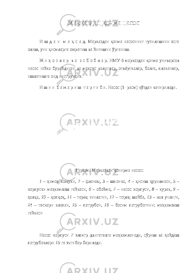 Марказдан қ очма насос И ш д а н м а қ с а д. Марказдан қочма насоснинг тузилишини эсга олиш, уни қисмларга ажратиш ва йиғишни ўрганиш. Ж и ҳ о з л а р в а а с б о б л а р. НМУ-6 марказдан қочма универсал насос гайка бурайдиган ва махсус калитлар, отвёрткалар, болға, плакатлар, ишлатишга оид инструкция. И ш н и б а ж а р и ш т а р т и б и. Насос ( 1 - расм) кўздан кечирилади. 1 - расм. Марказдан қочирма насос: 1 – ҳ имоя кожухи , 2 – фланец, 3 – шпонка, 4 – қи сиш қур и лмаси, 5 – к о рпуски маҳкамлаш г а йкас и , 6 – обойма, 7 – насос корпуси, 8 – курак, 9 – ҳалқ а , 10 – қопқоқ, 11 – торец зичлагич, 12 – т о рец ш а йба, 13 – вал учл и ги, 14 – тескари клапан, 15 – патрубоч, 16 – бос и м патру б ог и н и ; маҳкамлаш гайкаси Насос корпуси 7 электр двигателга маҳкамланади, сў риш ва ҳайдаш патрубоклари 15 га эътибор берилади. 