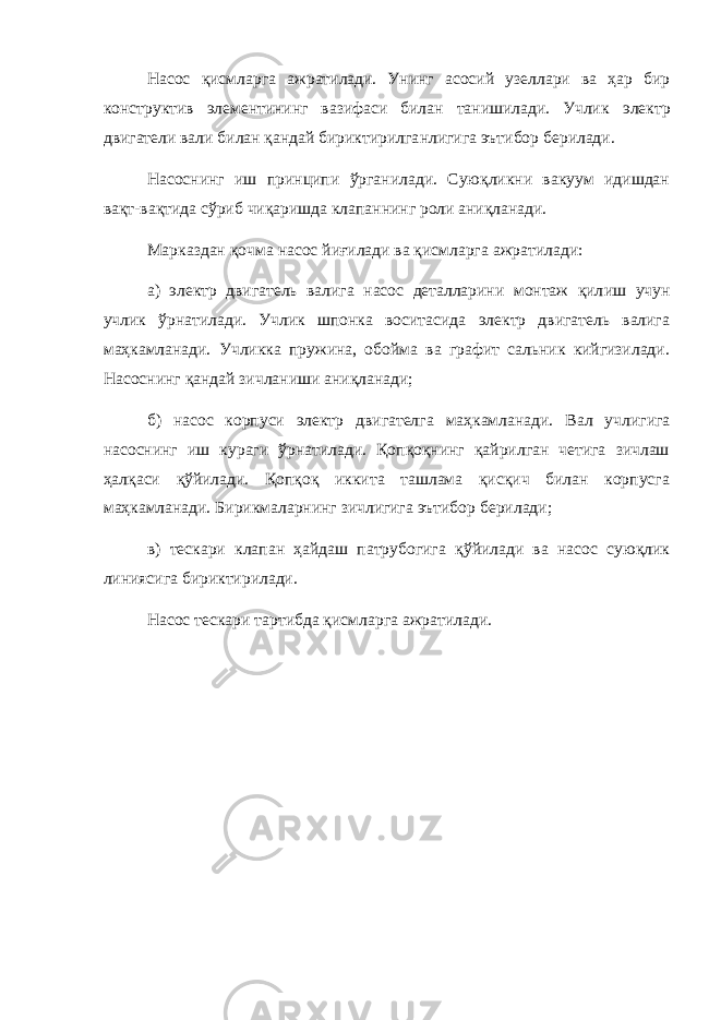 Насос қисмларга ажратилади. Унинг асосий узеллари ва ҳар бир конструктив элементининг вазифаси билан танишилади. Учлик электр двигатели вали билан қандай бириктирилга нли г ига эътибор берилади. Насоснинг иш принципи ўрганилади. Суюқликни вакуум идишдан вақт-вақтида сўриб чиқаришда клапаннинг роли аниқланади. Марказдан қочма насос йиғилади ва қисмларга ажратилад и: а ) электр двигатель валига насос деталларини монтаж қил иш учун учлик ўрнатилади. Учлик шпонка воситасида электр двигатель валига маҳкамланади. Учликка пружина, обойма ва графит сальник кийгизилади. Насоснинг қандай зичланиши аниқланади; б) насос корпуси электр двигателга маҳкамланади. Вал у чли гига насоснинг иш кураги ўрнатилади. Қопқоқнинг қайрилган четига зичлаш ҳалқаси қўйилади. Қопқоқ иккита ташлама қисқич билан корпусга маҳкамланади. Бирикмаларнинг зичлигига эътибор берилади; в) тескари клапан ҳайдаш патрубогига қўйилади ва насос суюқлик линиясига бириктирилади. Насос тескари тартибда қисмларга ажратилади. 