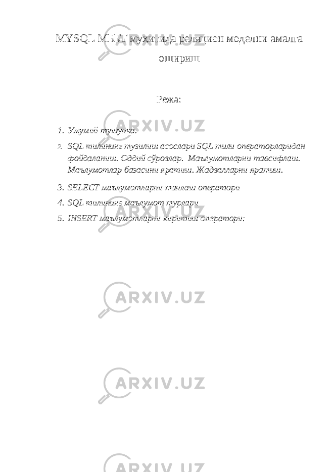 MYSQL МББТ муҳитида реляцион моделни амалга ошириш Режа: 1. Умумий тушунча . 2. SQL тилининг тузилиш асослари SQL тили операторларидан фойдаланиш . Оддий сўровлар . Маълумотларни тавсифлаш . Маълумотлар базасини яратиш . Жадвалларни яратиш . 3. SELECT маълумотларни танлаш оператори 4. SQL тилининг маълумот турлари 5. INSERT маълумотларни киритиш оператори : 