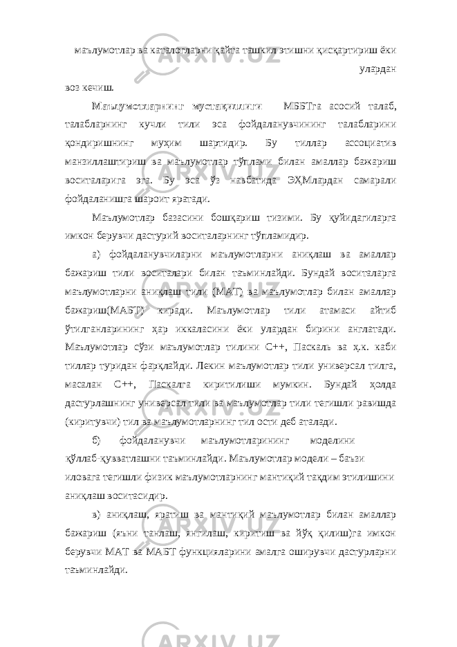 маълумотлар ва каталогларни қайта ташкил этишни қисқартириш ёки улардан воз кечиш. Маълумотларнинг мустақиллиги – МББТга асосий талаб, талабларнинг кучли тили эса фойдаланувчининг талабларини қондиришнинг муҳим шартидир. Бу тиллар ассоциатив манзиллаштириш ва маълумотлар тўплами билан амаллар бажариш воситаларига эга. Бу эса ўз навбатида ЭҲМлардан самарали фойдаланишга шароит яратади. Маълумотлар базасини бошқариш тизими. Бу қуйидагиларга имкон берувчи дастурий воситаларнинг тўпламидир. а) фойдаланувчиларни маълумотларни аниқлаш ва амаллар бажариш тили воситалари билан таъминлайди. Бундай воситаларга маълумотларни аниқлаш тили (МАТ) ва маълумотлар билан амаллар бажариш(МАБТ) киради. Маълумотлар тили атамаси айтиб ўтилганларининг ҳар иккаласини ёки улардан бирини англатади. Маълумотлар сўзи маълумотлар тилини С++, Паскаль ва ҳ.к. каби тиллар туридан фарқлайди. Лекин маълумотлар тили универсал тилга, масалан С++, Паскалга киритилиши мумкин. Бундай ҳолда дастурлашнинг универсал тили ва маълумотлар тили тегишли равишда (киритувчи) тил ва маълумотларнинг тил ости деб аталади. б) фойдаланувчи маълумотларининг моделини қўллаб-қувватлашни таъминлайди. Маълумотлар модели – баъзи иловага тегишли физик маълумотларнинг мантиқий тақдим этилишини аниқлаш воситасидир. в) аниқлаш, яратиш ва мантиқий маълумотлар билан амаллар бажариш (яъни танлаш, янгилаш, киритиш ва йўқ қилиш)га имкон берувчи МАТ ва МАБТ функцияларини амалга оширувчи дастурларни таъминлайди. 