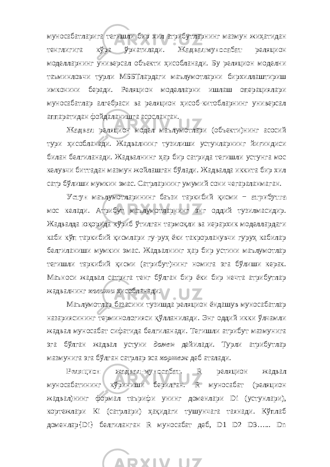 муносабатларига тегишли бир хил атрибутларнинг мазмун жиҳатидан тенглигига кўра ўрнатилади. Жадвалмуносабат реляцион моделларнинг универсал объекти ҳисобланади. Бу реляцион моделни таъминловчи турли МББТлардаги маълумотларни бирхиллаштириш имконини беради. Реляцион моделларни ишлаш операциялари муносабатлар алгебраси ва реляцион ҳисоб-китобларнинг универсал аппаратидан фойдаланишга асосланган. Жадвал реляцион модел маълумотлари (объекти)нинг асосий тури ҳисобланади. Жадвалнинг тузилиши устунларнинг йиғиндиси билан белгиланади. Жадвалнинг ҳар бир сатрида тегишли устунга мос келувчи биттадан мазмун жойлашган бўлади. Жадвалда иккита бир хил сатр бўлиши мумкин эмас. Сатрларнинг умумий сони чегараланмаган. Устун маълумотларининг баъзи таркибий қисми − атрибутга мос келади. Атрибут маълумотларнинг энг оддий тузилмасидир. Жадвалда юқорида кўриб ўтилган тармоқли ва иерархик моделлардаги каби кўп таркибий қисмлари гу-руҳ ёки такрорланувчи гуруҳ кабилар белгиланиши мумкин эмас. Жадвалнинг ҳар бир устини маълумотлар тегишли таркибий қисми (атрибут)нинг номига эга бўлиши керак. Маъноси жадвал сатрига тенг бўлган бир ёки бир нечта атрибутлар жадвалнинг калити ҳисобланади. Маълумотлар базасини тузишда реляцион ёндашув муносабатлар назариясининг терминологияси қўлланилади. Энг оддий икки ўлчамли жадвал муносабат сифатида белгиланади. Тегишли атрибут мазмунига эга бўлган жадвал устуни домен дейилади. Турли атрибутлар мазмунига эга бўлган сатрлар эса кортеж деб аталади. Реляцион жадвал-муносабат. R реляцион жадвал муносабатининг кўриниши берилган. R муносабат (реляцион жадвал)нинг формал таърифи унинг доменлари Di (устунлари), кортежлари Кi (сатрлари) ҳақидаги тушунчага таянади. Кўплаб доменлар{Di} белгиланган R муносабат деб, D1 D2 D3…... Dn 