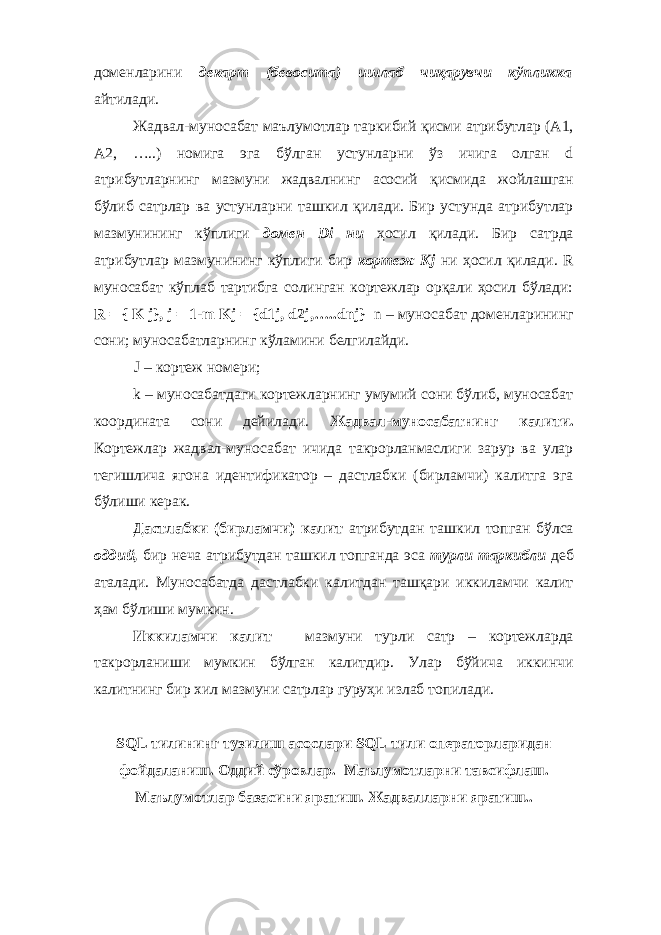 доменларини декарт (бевосита) ишлаб чиқарувчи кўпликка айтилади. Жадвал-муносабат маълумотлар таркибий қисми атрибутлар (А1, А2, …..) номига эга бўлган устунларни ўз ичига олган d атрибутларнинг мазмуни жадвалнинг асосий қисмида жойлашган бўлиб сатрлар ва устунларни ташкил қилади. Бир устунда атрибутлар мазмунининг кўплиги домен Di ни ҳосил қилади. Бир сатрда атрибутлар мазмунининг кўплиги бир кортеж Kj ни ҳосил қилади. R муносабат кўплаб тартибга солинган кортежлар орқали ҳосил бўлади: R = { K j}, j = 1-m Kj = {d1j, d2j,…..dnj} n – муносабат доменларининг сони; муносабатларнинг кўламини белгилайди. J – кортеж номери; k – муносабатдаги кортежларнинг умумий сони бўлиб, муносабат координата сони дейилади. Жадвал-муносабатнинг калити. Кортежлар жадвал-муносабат ичида такрорланмаслиги зарур ва улар тегишлича ягона идентификатор – дастлабки (бирламчи) калитга эга бўлиши керак. Дастлабки (бирламчи) калит атрибутдан ташкил топган бўлса оддий, бир неча атрибутдан ташкил топганда эса турли таркибли деб аталади. Муносабатда дастлабки калитдан ташқари иккиламчи калит ҳам бўлиши мумкин. Иккиламчи калит – мазмуни турли сатр – кортежларда такрорланиши мумкин бўлган калитдир. Улар бўйича иккинчи калитнинг бир хил мазмуни сатрлар гуруҳи излаб топилади. SQL тилининг тузилиш асослари SQL тили операторларидан фойдаланиш. Оддий сўровлар. Маълумотларни тавсифлаш. Маълумотлар базасини яратиш. Жадвалларни яратиш.. 