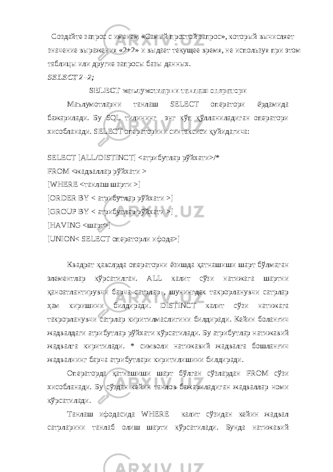  Создайте запрос с именем «Самый простой запрос», который вычисляет значение выражения «2+2» и выдает текущее время, не используя при этом таблицы или другие запросы базы данных. SELECT 2+2; SELECT маълумотларни танлаш оператори Маълумотларни танлаш SELECT оператори ёрдамида бажарилади. Бу SQL тилининг энг кўп қўлланиладиган оператори хисобланади. SELECT операторини синтаксиси қуйидагича: SELECT [ALL/DISTINCT] <атрибутлар рўйхати>/* FROM <жадваллар рўйхати > [WHERE <танлаш шарти >] [ORDER BY < атрибутлар рўйхати >] [GROUP BY < атрибутлар рўйхати >] [HAVING <шарт>] [UNION< SELECT операторли ифода>] Квадрат қавслрда операторни ёзишда қатнашиши шарт бўлмаган элементлар кўрсатилган. ALL калит сўзи натижага шартни қаноатлантирувчи барча сатрлар , шунингдек такрорланувчи сатрлар ҳам киришини билдиради. DISTINCT калит сўзи натижага такрорланувчи сатрлар киритилмаслигини билдиради. Кейин боланғич жадвалдаги атрибутлар рўйхати кўрсатилади. Бу атрибутлар натижавий жадвалга киритилади. * символи натижавий жадвалга бошланғич жадвалнинг барча атрибутлари киритилишини билдиради. Операторда қатнашиши шарт бўлган сўзлардан FROM сўзи хисобланади. Бу сўздан кейин танлов бажариладиган жадваллар номи кўрсатилади. Танлаш ифодасида WHERE калит сўзидан кейин жадвал сатрларини танлаб олиш шарти кўрсатилади. Бунда натижавий 