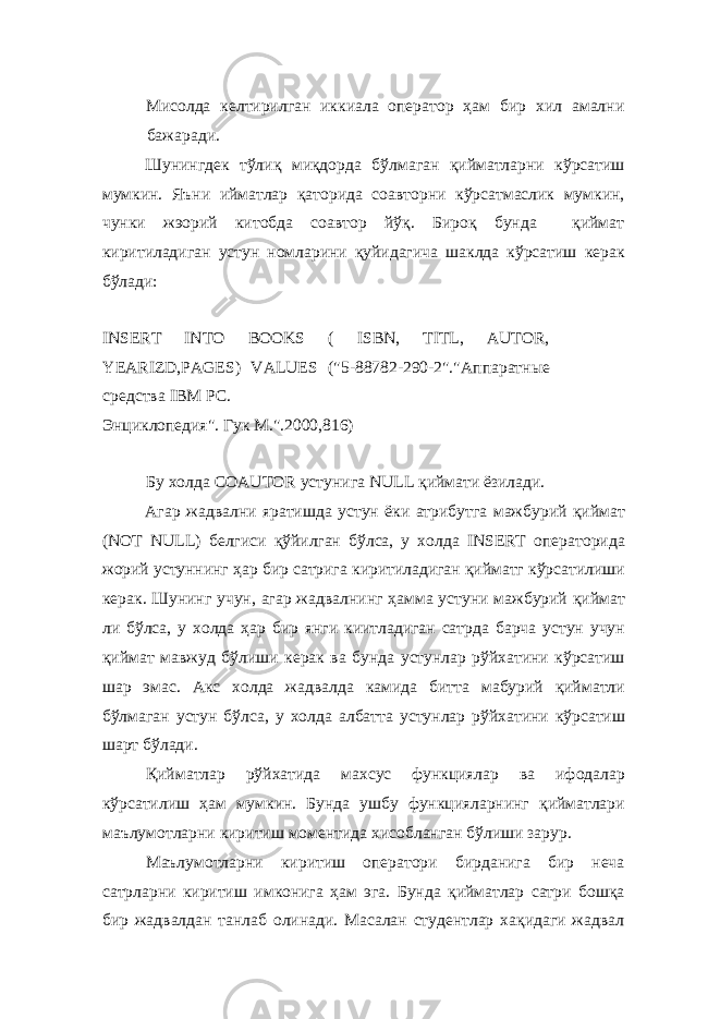  Мисолда келтирилган иккиала оператор ҳам бир хил амални бажаради. Шунингдек тўлиқ миқдорда бўлмаган қийматларни кўрсатиш мумкин. Яъни ийматлар қаторида соавторни кўрсатмаслик мумкин, чунки жэорий китобда соавтор йўқ. Бироқ бунда қиймат киритиладиган устун номларини қуйидагича шаклда кўрсатиш керак бўлади: INSERT INTO BOOKS ( ISBN, TITL, AUTOR, YEARIZD,PAGES) VALUES (&#34;5-88782-290-2&#34;.&#34; Аппаратные средства IBM PC. Энциклопедия &#34;. Гук М .&#34;.2000,816) Бу холда COAUTOR устунига NULL қиймати ёзилади . Агар жадвални яратишда устун ёки атрибутга мажбурий қиймат (NOT NULL) белгиси қўйилган бўлса , у холда INSERT операторида жорий устуннинг ҳар бир сатрига киритиладиган қийматг кўрсатилиши керак . Шунинг учун , агар жадвалнинг ҳамма устуни мажбурий қиймат ли бўлса , у холда ҳар бир янги киитладиган сатрда барча устун учун қиймат мавжуд бўлиши керак ва бунда устунлар рўйхатини кўрсатиш шар эмас . Акс холда жадвалда камида битта мабурий қийматли бўлмаган устун бўлса , у холда албатта устунлар рўйхатини кўрсатиш шарт бўлади . Қийматлар рўйхатида махсус функциялар ва ифодалар кўрсатилиш ҳам мумкин . Бунда ушбу функцияларнинг қийматлари маълумотларни киритиш моментида хисобланган бўлиши зарур . Маълумотларни киритиш оператори бирданига бир неча сатрларни киритиш имконига ҳам эга. Бунда қийматлар сатри бошқа бир жадвалдан танлаб олинади. Масалан студентлар хақидаги жадвал 