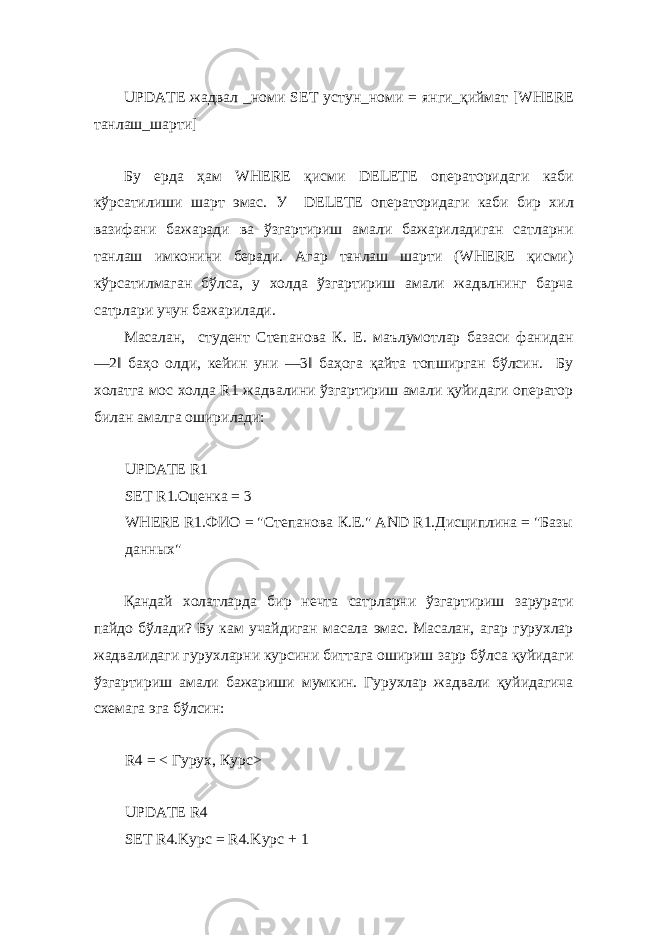  UPDATE жадвал _ номи SET устун _ номи = янги _ қиймат [WHERE танлаш _ шарти ] Бу ерда ҳам WHERE қисми DELETE операторидаги каби кўрсатилиши шарт эмас . У DELETE операторидаги каби бир хил вазифани бажаради ва ўзгартириш амали бажариладиган сатларни танлаш имконини беради. Агар танлаш шарти (WHERE қисми) кўрсатилмаган бўлса, у холда ўзгартириш амали жадвлнинг барча сатрлари учун бажарилади. Масалан, студент Степанова К. Е. маълумотлар базаси фанидан ―2‖ баҳо олди, кейин уни ―3‖ баҳога қайта топширган бўлсин. Бу холатга мос холда R1 жадвалини ўзгартириш амали қуйидаги оператор билан амалга оширилади: UPDATE R1 SET R1. Оценка = 3 WHERE R1.ФИО = &#34;Степанова К.Е.&#34; AND R1.Дисциплина = &#34;Базы данных&#34; Қандай холатларда бир нечта сатрларни ўзгартириш зарурати пайдо бўлади? Бу кам учайдиган масала эмас. Масалан, агар гурухлар жадвалидаги гурухларни курсини биттага ошириш зарр бўлса қуйидаги ўзгартириш амали бажариши мумкин. Гурухлар жадвали қуйидагича схемага эга бўлсин: R4 = < Гурух, Курс> UPDATE R4 SET R4.Kypc = R4.Kypc + 1 