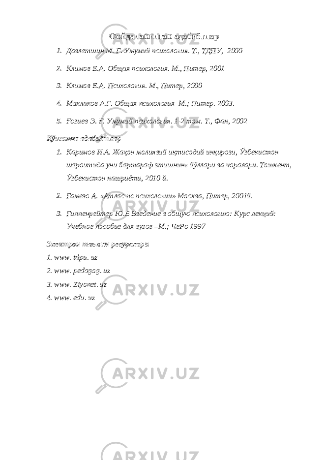 Фойдаланилган адабиётлар 1. Дaвлeтшин М. Г. Умумий псиxoлoгия. Т., ТДПУ, 2000 2. Климов Е.А . Общая психология. М . , Питер, 2001 3. Климов Е.А . Психология. М . , Питер, 2000 4. Маклаков А.Г . Общая психология М.; Питер . 2003. 5. Ғoзиeв Э. Ғ. Умумий псиxoлoгия. 1-2 тoм. Т., Фан, 2002 Қўшимча адабиётлар 1. Каримов И.А. Жаҳон молиявий иқтисодий инқирози, Ўзбекистон шароитида уни бартараф этишнинг йўллари ва чоралари. Тошкент, Ўзбекистон нашриёти, 2010 й. 2. Гaмeзo A. «Aтлaс пo псиxoлoгии» Мoсквa, Питер, 2001й. 3. Гиппенрейтер Ю.Б Введение в об щ ую психологию: Курс лекций: Учебное пособие для вузов –М.; ЧеРо 1997 Электрон таълим ресурслари 1. www. tdpu. uz 2. www. pedagog. uz 3. www. Ziyonet. uz 4. www. edu. uz 