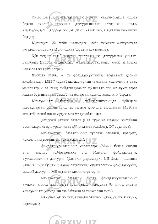 Интерпретатор сифатида иш юритувчи, маълумотларга ишлов бериш амалий тизимини дастурлашнинг алгоритмик тили. Интерпретатор дастурларни тез тузиш ва маромига етказиш имконини беради; Мустақил EXE-файл шаклидаги тайёр тижорат махсулотига тугалланган дастур кўринишини берувчи компилятор; Кўп меҳнат талаб қилувчи амалларни тез дастурловчи утилит- дастурлар (ҳисоботлар,шакллар, жадваллар, экранлар, меню ва бошқа иловалар генераторлари). Хусусан МББТ – бу фойдаланувчининг аслаҳавий қобиғи ҳисобланади. МББТ таркибида дастурлаш тилининг мавжудлиги аниқ масалаларни ва аниқ фойдаланувчига мўлжалланган маълумотларга ишлов беришнинг мураккаб тизимларини яратиш имконини беради. Маълумотлар базаларини лойиҳалаштиришда қуйидаги тавсифларини солиштириш ва таҳлил қилишга асосланган МББТни асослаб танлаб олиш муҳим вазифа ҳисобланади: - дастурий техник базаси (ШК тури ва модели, ҳисоблаш воситалари конфигуряциясига қўйиладиган талаблар, ОТ версияси); - маълумотлар базаларининг турлари (амалий, предмет, локал, интегреллашган, тақсимланган); - фойдаланувчиларнинг малакалари (МББТ билан ишлаш учун махсус тайёргарликка эга бўлмаган фойдаланувчи, мутахассислиги дастурчи бўлмаган даражадаги МБ билан ишлашга тайёргарлиги бўлган предмет соҳасининг мутахассиси – фойдаланувчи, амалий дастурчи, МБ ларнинг администратори); - маълумотлар базалари билан фойдаланувчиларнинг мулоқат қилиш воситалари (дастурлаш тилларини ўз ичига олувчи маълумотлар устида иш олиб бориш ва тасвирлаш тили); - маълумотларни қайта ишлаш режими (пакетли, интерактив, тармоқли); 