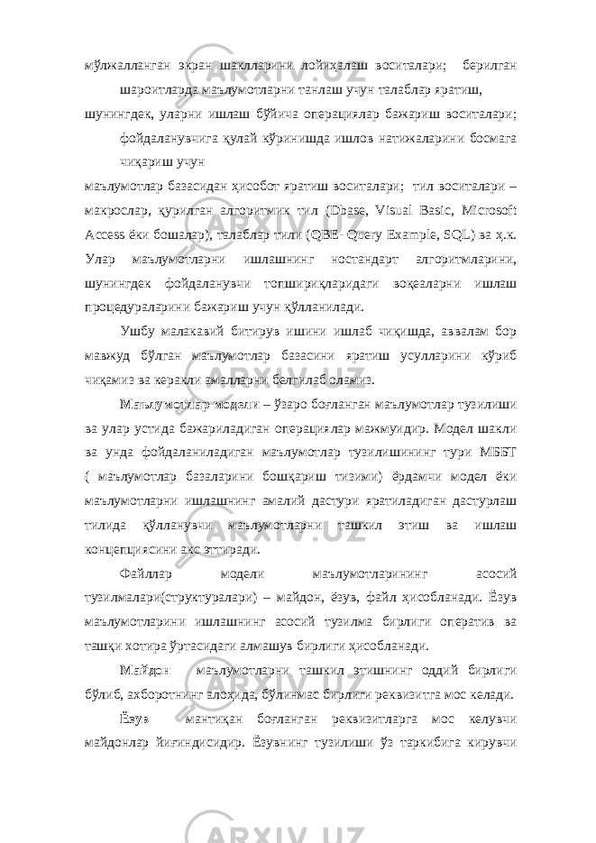 мўлжалланган экран шаклларини лойиҳалаш воситалари; берилган шароитларда маълумотларни танлаш учун талаблар яратиш, шунингдек, уларни ишлаш бўйича операциялар бажариш воситалари; фойдаланувчига қулай кўринишда ишлов натижаларини босмага чиқариш учун маълумотлар базасидан ҳисобот яратиш воситалари; тил воситалари – макрослар, қурилган алгоритмик тил (Dbase, Visual Basic, Microsoft Access ёки бошалар), талаблар тили (QBE- Query Example, SQL) ва ҳ.к. Улар маълумотларни ишлашнинг ностандарт алгоритмларини, шунингдек фойдаланувчи топшириқларидаги воқеаларни ишлаш процедураларини бажариш учун қўлланилади. Ушбу малакавий битирув ишини ишлаб чиқишда, аввалам бор мавжуд бўлган маълумотлар базасини яратиш усулларини кўриб чиқамиз ва керакли амалларни белгилаб оламиз. Маълумотлар модели – ўзаро боғланган маълумотлар тузилиши ва улар устида бажариладиган операциялар мажмуидир. Модел шакли ва унда фойдаланиладиган маълумотлар тузилишининг тури МББТ ( маълумотлар базаларини бошқариш тизими) ёрдамчи модел ёки маълумотларни ишлашнинг амалий дастури яратиладиган дастурлаш тилида қўлланувчи маълумотларни ташкил этиш ва ишлаш концепциясини акс эттиради. Файллар модели маълумотларининг асосий тузилмалари(структуралари) – майдон, ёзув, файл ҳисобланади. Ёзув маълумотларини ишлашнинг асосий тузилма бирлиги оператив ва ташқи хотира ўртасидаги алмашув бирлиги ҳисобланади. Майдон – маълумотларни ташкил этишнинг оддий бирлиги бўлиб, ахборотнинг алоҳида, бўлинмас бирлиги реквизитга мос келади. Ёзув – мантиқан боғланган реквизитларга мос келувчи майдонлар йиғиндисидир. Ёзувнинг тузилиши ўз таркибига кирувчи 