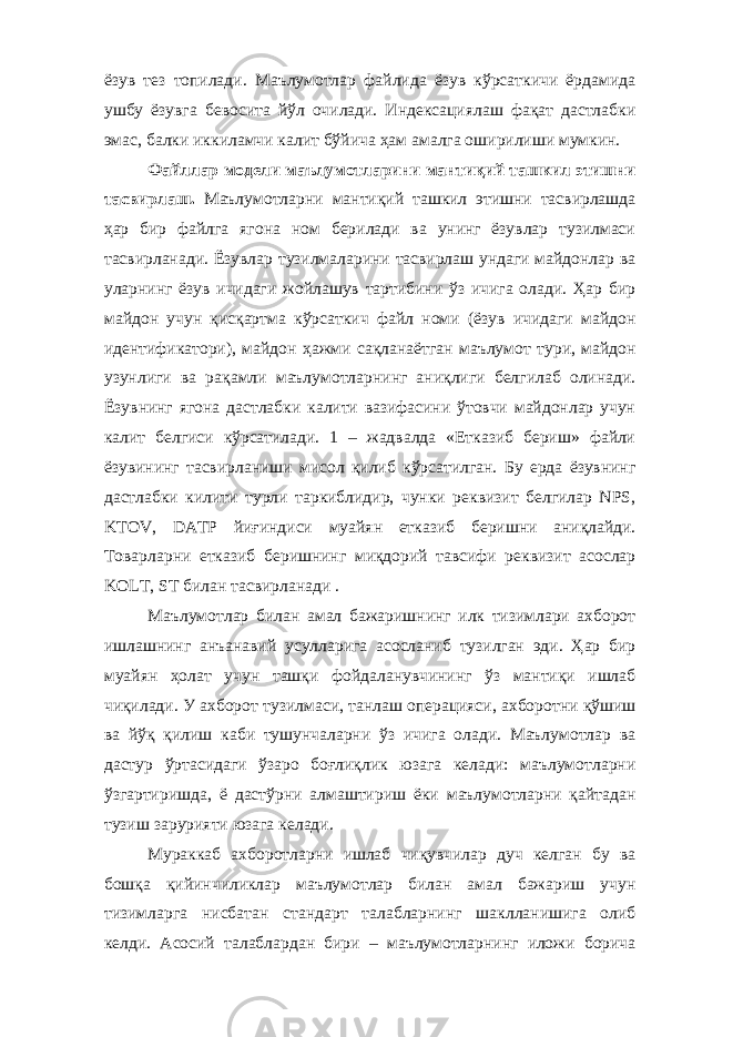 ёзув тез топилади. Маълумотлар файлида ёзув кўрсаткичи ёрдамида ушбу ёзувга бевосита йўл очилади. Индексациялаш фақат дастлабки эмас, балки иккиламчи калит бўйича ҳам амалга оширилиши мумкин. Файллар модели маълумотларини мантиқий ташкил этишни тасвирлаш. Маълумотларни мантиқий ташкил этишни тасвирлашда ҳар бир файлга ягона ном берилади ва унинг ёзувлар тузилмаси тасвирланади. Ёзувлар тузилмаларини тасвирлаш ундаги майдонлар ва уларнинг ёзув ичидаги жойлашув тартибини ўз ичига олади. Ҳар бир майдон учун қисқартма кўрсаткич файл номи (ёзув ичидаги майдон идентификатори), майдон ҳажми сақланаётган маълумот тури, майдон узунлиги ва рақамли маълумотларнинг аниқлиги белгилаб олинади. Ёзувнинг ягона дастлабки калити вазифасини ўтовчи майдонлар учун калит белгиси кўрсатилади. 1 – жадвалда «Етказиб бериш» файли ёзувининг тасвирланиши мисол қилиб кўрсатилган. Бу ерда ёзувнинг дастлабки килити турли таркиблидир, чунки реквизит белгилар NPS, KTOV, DATP йиғиндиси муайян етказиб беришни аниқлайди. Товарларни етказиб беришнинг миқдорий тавсифи реквизит асослар KOLT, ST билан тасвирланади . Маълумотлар билан амал бажаришнинг илк тизимлари ахборот ишлашнинг анъанавий усулларига асосланиб тузилган эди. Ҳар бир муайян ҳолат учун ташқи фойдаланувчининг ўз мантиқи ишлаб чиқилади. У ахборот тузилмаси, танлаш операцияси, ахборотни қўшиш ва йўқ қилиш каби тушунчаларни ўз ичига олади. Маълумотлар ва дастур ўртасидаги ўзаро боғлиқлик юзага келади: маълумотларни ўзгартиришда, ё дастўрни алмаштириш ёки маълумотларни қайтадан тузиш зарурияти юзага келади. Мураккаб ахборотларни ишлаб чиқувчилар дуч келган бу ва бошқа қийинчиликлар маълумотлар билан амал бажариш учун тизимларга нисбатан стандарт талабларнинг шаклланишига олиб келди. Асосий талаблардан бири – маълумотларнинг иложи борича 